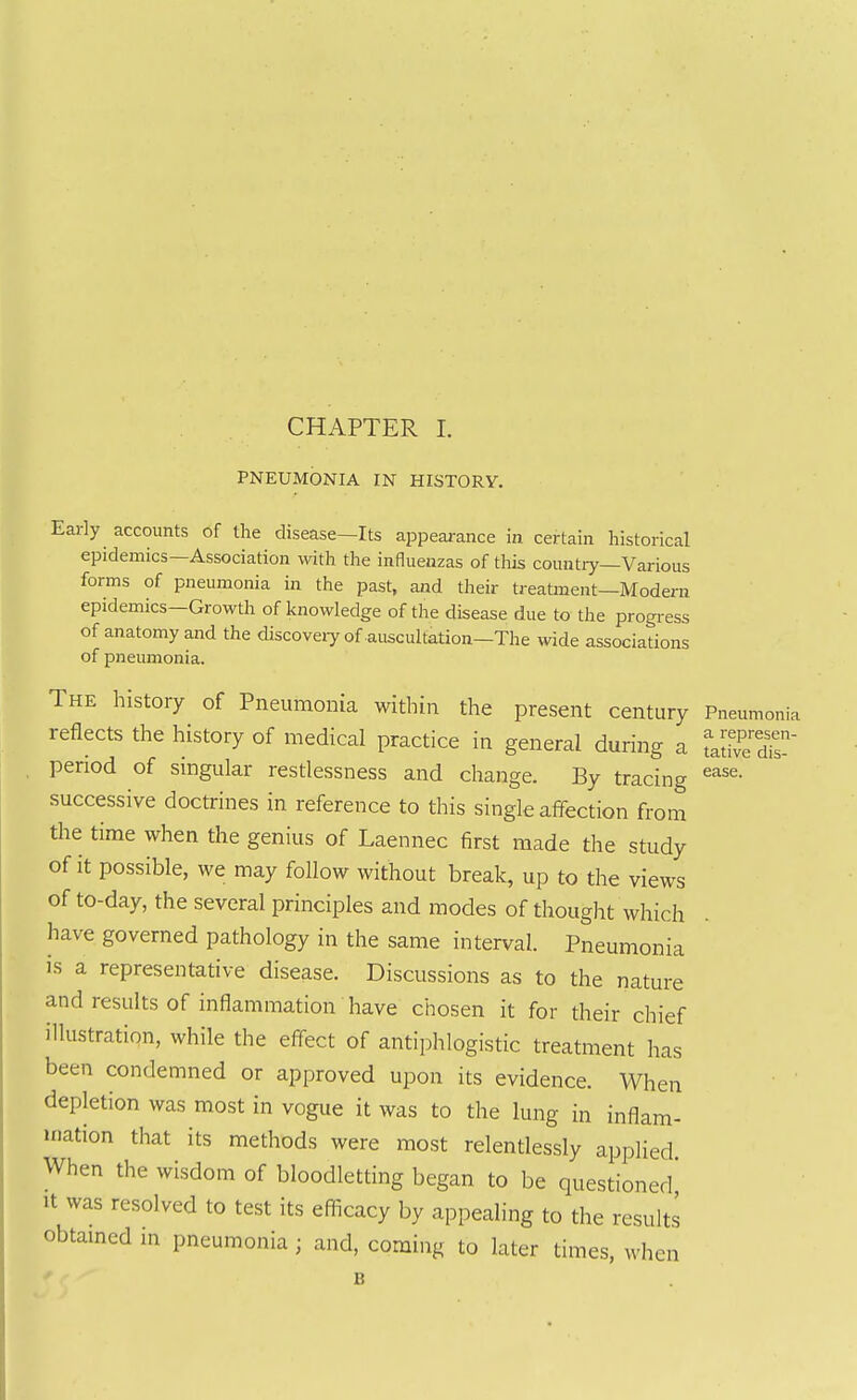 PNEUMONIA IN HISTORY. ease. Early accounts of the disease—Its appearance in certain historical epidemics—Association with the influenzas of tliis country—Various forms of pneumonia in the past, and their treatment—Modern epidemics—Growth of knowledge of the disease due to the progi-ess of anatomy and the discoveiyof auscultation-The \vide associations of pneumonia. The history of Pneumonia within the present century Pneumonia reflects the history of medical practice in general during a Ldve dis-' period of singular restlessness and change. By tracing successive doctrines in reference to this single affection from the time when the genius of Laennec first made the study of it possible, we may follow without break, up to the views of to-day, the several principles and modes of thought which have governed pathology in the same interval. Pneumonia is a representative disease. Discussions as to the nature and results of inflammation have chosen it for their chief illustration, while the eff-ect of antiphlogistic treatment has been condemned or approved upon its evidence. When depletion was most in vogue it was to the lung in inflam- mation that its methods were most relentlessly applied When the wisdom of bloodletting began to be questioned' It was resolved to test its efiicacy by appealing to the results obtained m pneumonia ; and, coming to later times, whi icn B