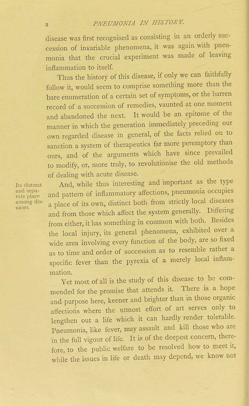 disease was first recognised as consisting in an orderly suc- cession of invariable phenomena, it was again with pneu- monia that the crucial experiment was made of leaving inflammation to itself. Thus the history of this disease, if only we can faithfully follow it, would seem to comprise something more than the bare enumeration of a certain set of symptoms, or the barren record of a succession of remedies, vaunted at one moment and abandoned the next. It would be an epitome of the manner in which the generation immediately preceding our own regarded disease in general, of the facts relied on to sanction a system of therapeutics far more peremptory than ours, and of the arguments which have since prevailed to modify, or, more truly, to revolutionise the old methods of dealing with acute disease. Its distinct And, while thus interesting and important as the type ratt pk; and pattern of inflammatory affections, pneumonia occupies eases' a place of its own, distinct both from strictly local diseases and from those which affect the system generally. Diflering from either, it has something in common with both. Besides the local injury, its general phenomena, exhibited over a wide area involving every function of the body, are so fixed as to time and order of succession as to resemble rather a specific fever than the pyrexia of a merely local inflam- mation. Yet most of all is the study of this disease to be com- mended for the promise that attends it. There is a hope and purpose here, keener and brighter than in those orgamc affections where the utmost effort of art serves only to lengthen out a life which it can hardly render tolerable. Pneumonia, like fever, may assault and kill those who are in the full vigour of life. It is of the deepest concern, there- fore, to the public welfare to be resolved how to meet it, while the issues in life or death may depend, we know not