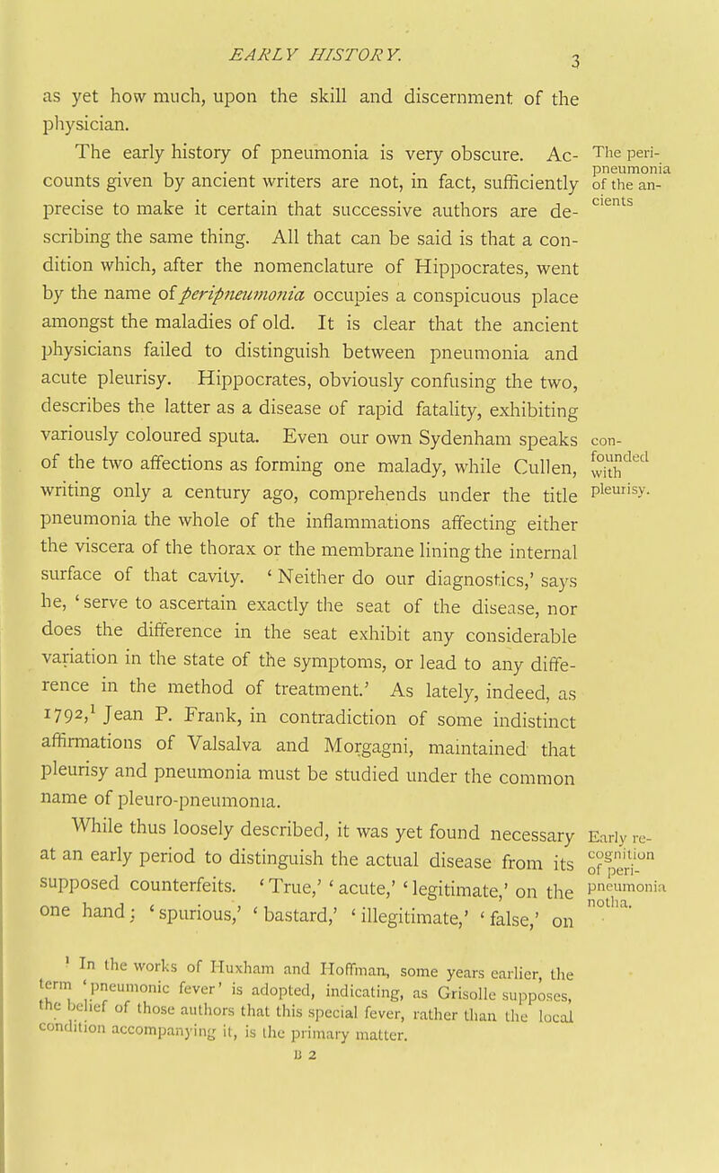 EARLY HISTORY. as yet how much, upon the skill and discernment of the pliysician. The early history of pneumonia is very obscure. Ac- The peri- , . . . pneumonia counts given by ancient writers are not, m fact, sufficiently of the an- precise to make it certain that successive authors are de- scribing the same thing. All that can be said is that a con- dition which, after the nomenclature of Hippocrates, went by the name of peripneumonia occupies a conspicuous place amongst the maladies of old. It is clear that the ancient physicians failed to distinguish between pneumonia and acute pleurisy, Hippocrates, obviously confusing the two, describes the latter as a disease of rapid fatality, exhibiting variously coloured sputa. Even our own Sydenham speaks con- of the two affections as forming one malady, while CuUen, S'^'''^ writing only a century ago, comprehends under the title Pl^s>'- pneumonia the whole of the inflammations affecting either the viscera of the thorax or the membrane lining the internal surface of that cavity. ' Neither do our diagnostics,' says he, ' serve to ascertain exactly the seat of the disease, nor does the difference in the seat exhibit any considerable variation in the state of the symptoms, or lead to any diffe- rence in the method of treatment.' As lately, indeed, as 1792/ Jean P. Frank, in contradiction of some indistinct affirmations of Valsalva and Morgagni, maintained that pleurisy and pneumonia must be studied under the common name of pleuro-pneumonia. While thus loosely described, it was yet found necessary Early .c- at an early period to distinguish the actual disease from its of^ti' supposed counterfeits. ' True,' ' acute,' ' legitimate,' on the pn''^imoi-i one hand: 'spurious,' 'bastard,' 'illegitimate,' 'false,' on ' In the works of Iluxham and Hoffman, some years earlier the term 'pneumonic fever' is adopted, indicating, as Grisolle supposes, the belief of those authors that this special fever, rather than the local condition accompanying it, is ihc primary matter. u 2