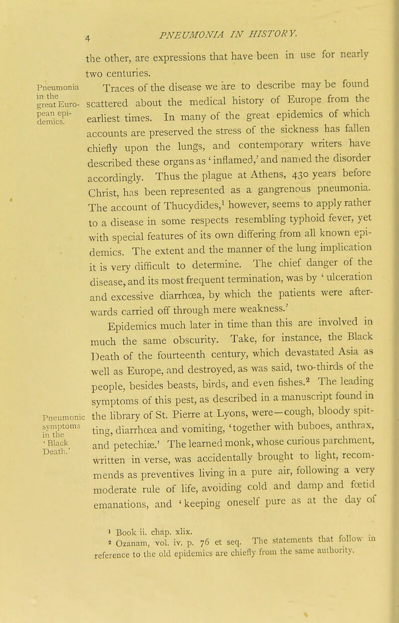 the other, are expressions that have been in use for nearly two centuries. Pneumonia Traces of the disease we are to describe may be found great'Euro- scattered about the medical history of Europe from the ScT'' earliest times. In many of the great epidemics of which accounts are preserved the stress of the sickness has fallen chiefly upon the lungs, and contemporary writers have described these organs as ' inflamed,' and named the disorder accordingly. Thus the plague at Athens, 43° years before Christ, has been represented as a gangrenous pneumonia. The account of Thucydides,i however, seems to apply rather to a disease in some respects resembling typhoid fever, yet with special features of its own differing from all known epi- demics. The extent and the manner of the lung implication it is very difficult to determine. The chief danger of the disease, and its most frequent termination, was by ' ulceration and excessive diarrhoea, by which the patients were after- wards carried off through mere weakness.' Epidemics much later in time than this are involved in much the same obscurity. Take, for instance, the Black Death of the fourteenth century, which devastated Asia as well as Europe, and destroyed, as was said, two-thirds of the people, besides beasts, birds, and even fishes.^ The leading symptoms of this pest, as described in a manuscript found in Pneumonic the library of St. Pierre at Lyons, were-cough, bloody spit- hiTlir ting, diarrhoea and vomiting, 'together with buboes, anthrax, •'Biack_ and petechia.' The learned monk, whose curious parchment, written in verse, was accidentally brought to light, recom- mends as preventives living in a pure air, following a very moderate rule of life, avoiding cold and damp and fatid emanations, and ' keeping oneself pure as at the day of > Book ii. cliap. xlix. ^ Ozanam, vol. iv. p. 76 et seq. Tlie statements that follow in reference to the old epidemics are chieny from the same authority.