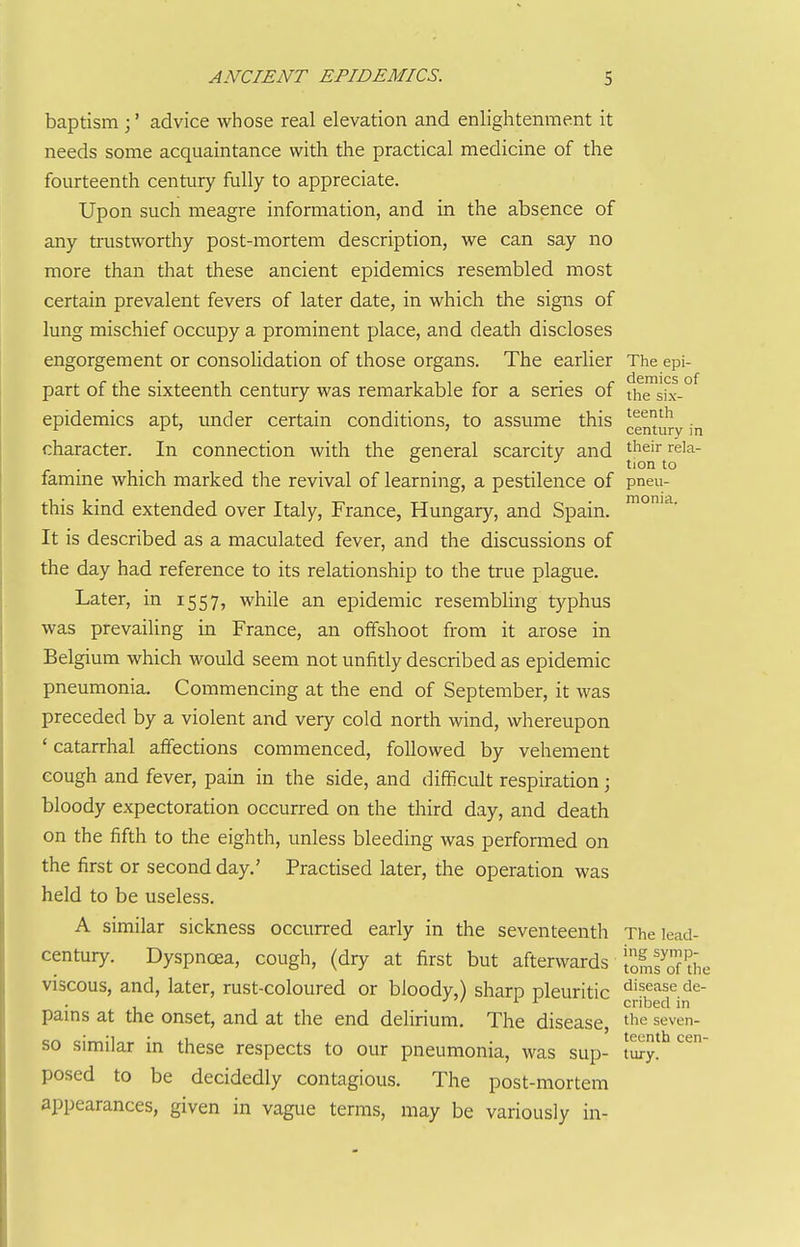 baptism;' advice whose real elevation and enlightenment it needs some acquaintance with the practical medicine of the fourteenth century fully to appreciate. Upon such meagre information, and in the absence of any trustworthy post-mortem description, we can say no more than that these ancient epidemics resembled most certain prevalent fevers of later date, in which the signs of lung mischief occupy a prominent place, and death discloses engorgement or consolidation of those organs. The earlier The epi- part of the sixteenth centuiy was remarkable for a series of th™bc-°^ epidemics apt, under certain conditions, to assume this ^^^'^^^ . r r ^ 3 century in character. In connection with the general scarcity and their reia- . . ° ■' tion to famme which marked the revival of learning, a pestilence of pneu- this kind extended over Italy, France, Hungary, and Spain. It is described as a maculated fever, and the discussions of the day had reference to its relationship to the true plague. Later, in 1557, while an epidemic resembling typhus was prevailing in France, an offshoot from it arose in Belgium which would seem not unfitly described as epidemic pneumonia. Commencing at the end of September, it was preceded by a violent and very cold north wind, whereupon ' catarrhal affections commenced, followed by vehement eough and fever, pain in the side, and difficult respiration; bloody expectoration occurred on the third day, and death on the fifth to the eighth, unless bleeding was performed on the first or second day.' Practised later, the operation was held to be useless. A similar sickness occurred early in the seventeenth The lead- century. Dyspnoea, cough, (dry at first but afterwards iof„fof'^he viscous, and, later, rust-coloured or bloody,) sharp pleuritic disease de- J ^1 ^ r cribed in pams at the onset, and at the end delirium. The disease, the seven- so similar in these respects to our pneumonia, was sup- t^y!'^ posed to be decidedly contagious. The post-mortem appearances, given in vague terms, may be variously in-