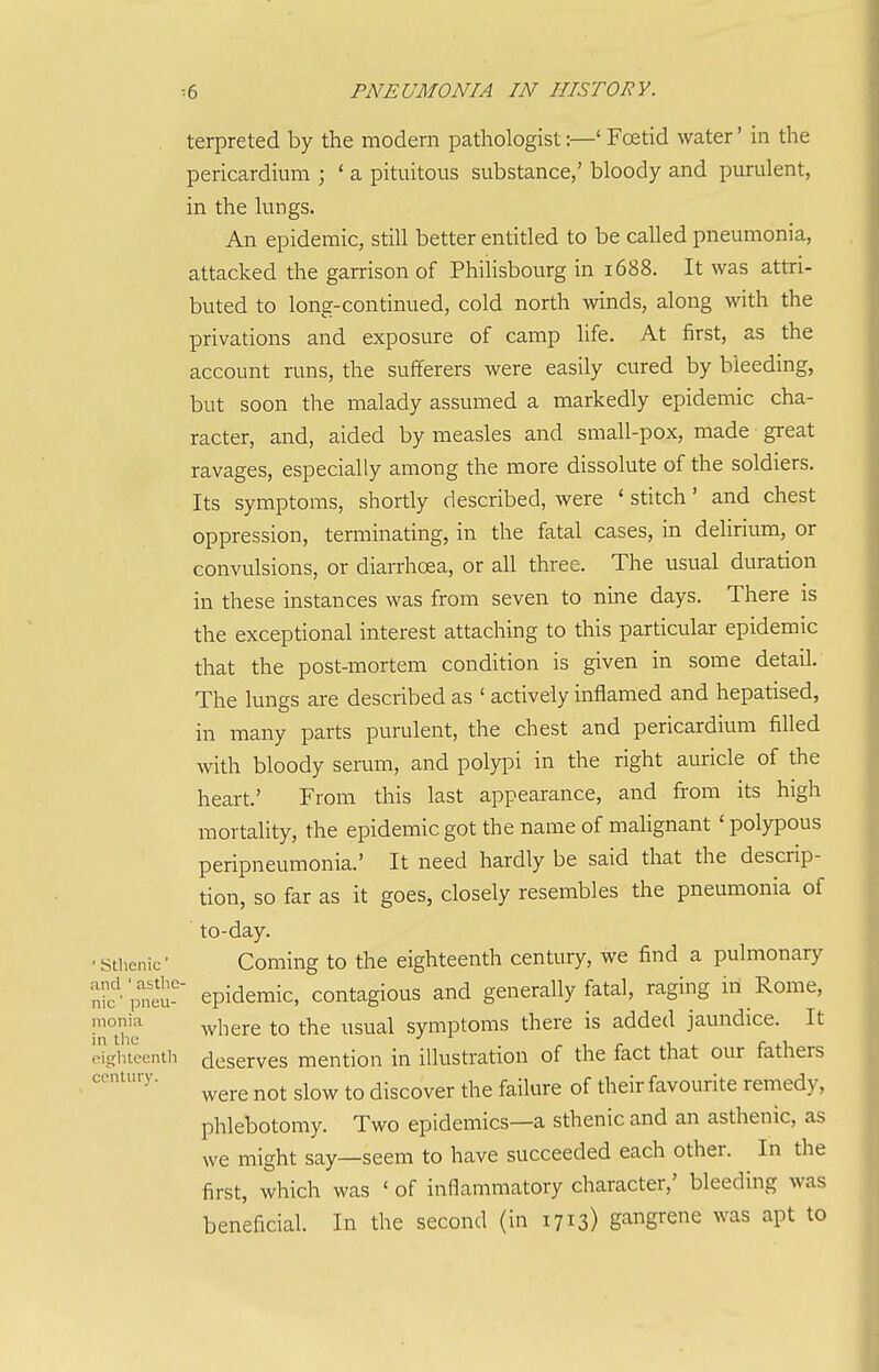terpreted by the modern pathologist:—' Foetid water' in the pericardium ; ' a pituitous substance,' bloody and purulent, in the lungs. An epidemic, still better entitled to be called pneumonia, attacked the garrison of Philisbourg in 1688. It was attri- buted to long-continued, cold north winds, along with the privations and exposure of camp life. At first, as the account runs, the sufferers were easily cured by bleeding, but soon the malady assumed a markedly epidemic cha- racter, and, aided by measles and small-pox, made great ravages, especially among the more dissolute of the soldiers. Its symptoms, shortly described, were ' stitch' and chest oppression, terminating, in the fatal cases, in delirium, or convulsions, or diairhoea, or all three. The usual duration in these instances was from seven to nine days. There is the exceptional interest attaching to this particular epidemic that the post-mortem condition is given in some detail. The lungs are described as ' actively inflamed and hepatised, in many parts purulent, the chest and pericardium filled with bloody serum, and polypi in the right auricle of the heart.' From this last appearance, and from its high mortality, the epidemic got the name of malignant ' polypous peripneumonia.' It need hardly be said that the descrip- tion, so far as it goes, closely resembles the pneumonia of to-day. ■Sthenic- Coming to the eighteenth century, we find a pulmonary nk'peu-' epidemic, contagious and generally fatal, raging in Rome, In'ui ^^^^^^^ ^° ^^^^^ symptoms there is added jaundice. It eighteentii dcserves mention in illustration of the fact that our fathers were not slow to discover the failure of their favourite remedy, phlebotomy. Two epidemics—a sthenic and an asthenic, as we might say—seem to have succeeded each other. In the first, which was ' of inflammatory character,' bleeding was beneficial. In the second (in 1713) gangrene was apt to