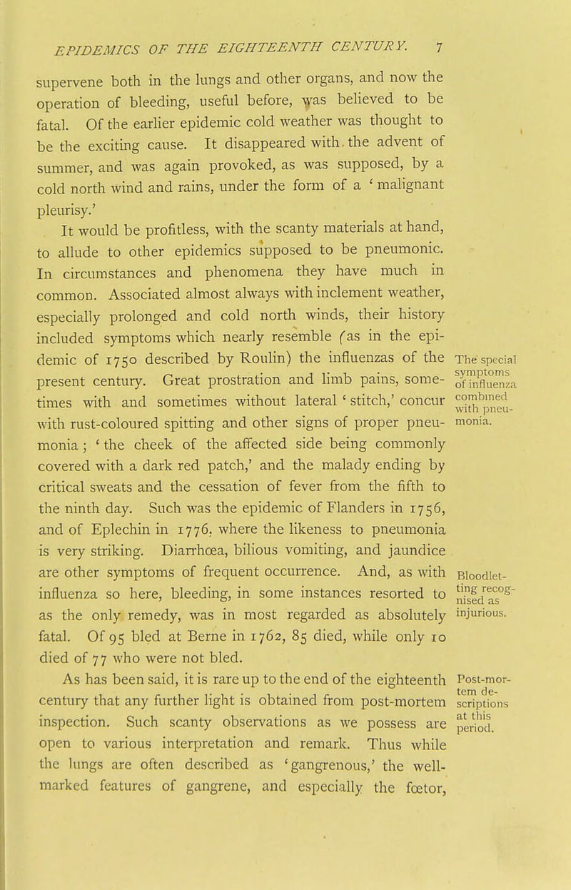 supervene both in the hmgs and other organs, and now the operation of bleeding, useful before, was beheved to be fatal. Of the earher epidemic cold weather was thought to be the exciting cause. It disappeared with, the advent of summer, and was again provoked, as was supposed, by a cold north wind and rains, under the form of a ' mahgnant pleurisy.' It would be profitless, with the scanty materials at hand, to allude to other epidemics supposed to be pneumonic. In circumstances and phenomena they have much in common. Associated almost always with inclement weather, especially prolonged and cold north winds, their history included symptoms which nearly resemble f as in the epi- demic of 1750 described by Roulin) the influenzas of the The special present century. Great prostration and limb pains, some- ofMumza times with and sometimes without lateral' stitch,' concur with rust-coloured spitting and other signs of proper pneu- monia. monia; ' the cheek of the affected side being commonly covered with a dark red patch,' and the malady ending by critical sweats and the cessation of fever from the fifth to the ninth day. Such was the epidemic of Flanders in 1756, and of Eplechin in 1776. where the likeness to pneumonia is very striking. Diarrhoea, bihous vomiting, and jaundice . are other symptoms of frequent occurrence. And, as with Bloodiet- influenza so here, bleeding, in some instances resorted to nfJJ^aT^ as the only remedy, was in most regarded as absolutely injurious, fatal. Of 95 bled at Berne in 1762, 85 died, while only 10 died of 77 who were not bled. As has been said, it is rare up to the end of the eighteenth Post-mor- century that any further light is obtained from post-mortem scriptions inspection. Such scanty observations as we possess are pedod open to various interpretation and remark. Thus while the lungs are often described as 'gangrenous,' the well- marked features of gangrene, and especially the foetor,