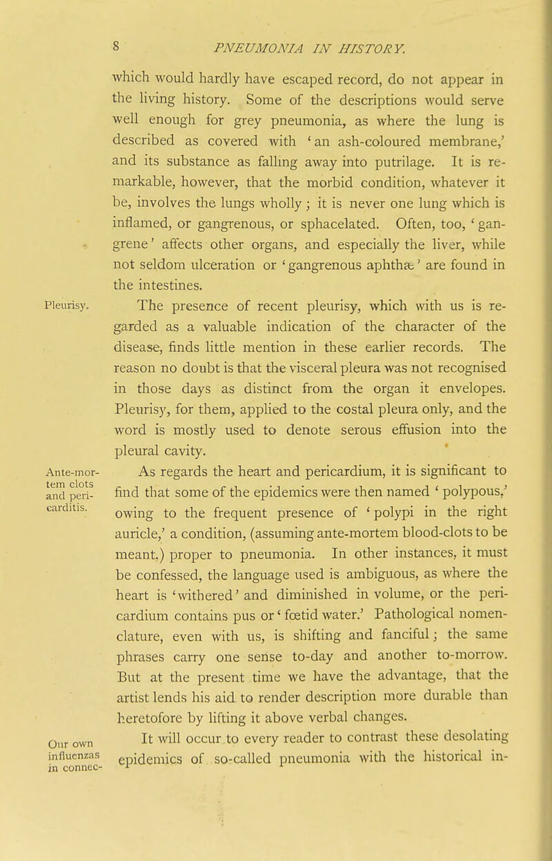 Pleurisy, Ante-mor- tem clots and peri- carditis. Onr own influenzas in connec- which would hardly have escaped record, do not appear in the living history. Some of the descriptions would serve well enough for grey pneumonia, as where the lung is described as covered with 'an ash-coloured membrane,' and its substance as fallmg away into putrilage. It is re- markable, however, that the morbid condition, whatever it be, involves the lungs wholly; it is never one lung which is inflamed, or gangrenous, or sphacelated. Often, too, ' gan- grene ' atfects other organs, and especially the liver, while not seldom ulceration or ' gangrenous aphthae' are found in the intestines. The presence of recent pleurisy, which with us is re- garded as a valuable indication of the character of the disease, finds little mention in these earlier records. The reason no donbt is that the visceral pleura was not recognised in those days as distinct from the organ it envelopes. Pleurisy, for them, applied to the costal pleura only, and the word is mostly used to denote serous effusion into the pleural cavity. As regards the heart and pericardium, it is significant to find that some of the epidemics were then named ' polypous,' owing to the frequent presence of ' polypi in the right auricle,' a condition, (assuming ante-mortem blood-clots to be meant,) proper to pneumonia. In other instances, it must be confessed, the language used is ambiguous, as where the heart is 'withered' and diminished in volume, or the peri- cardium contains pus or' foetid water.' Pathological nomen- clature, even with us, is shifting and fanciful; the same phrases carry one sense to-day and another to-morrow. But at the present time we have the advantage, that the artist lends his aid to render description more durable than heretofore by lifting it above verbal changes. It will occur,to every reader to contrast these desolating epidemics of so-called pneumonia with the historical in-