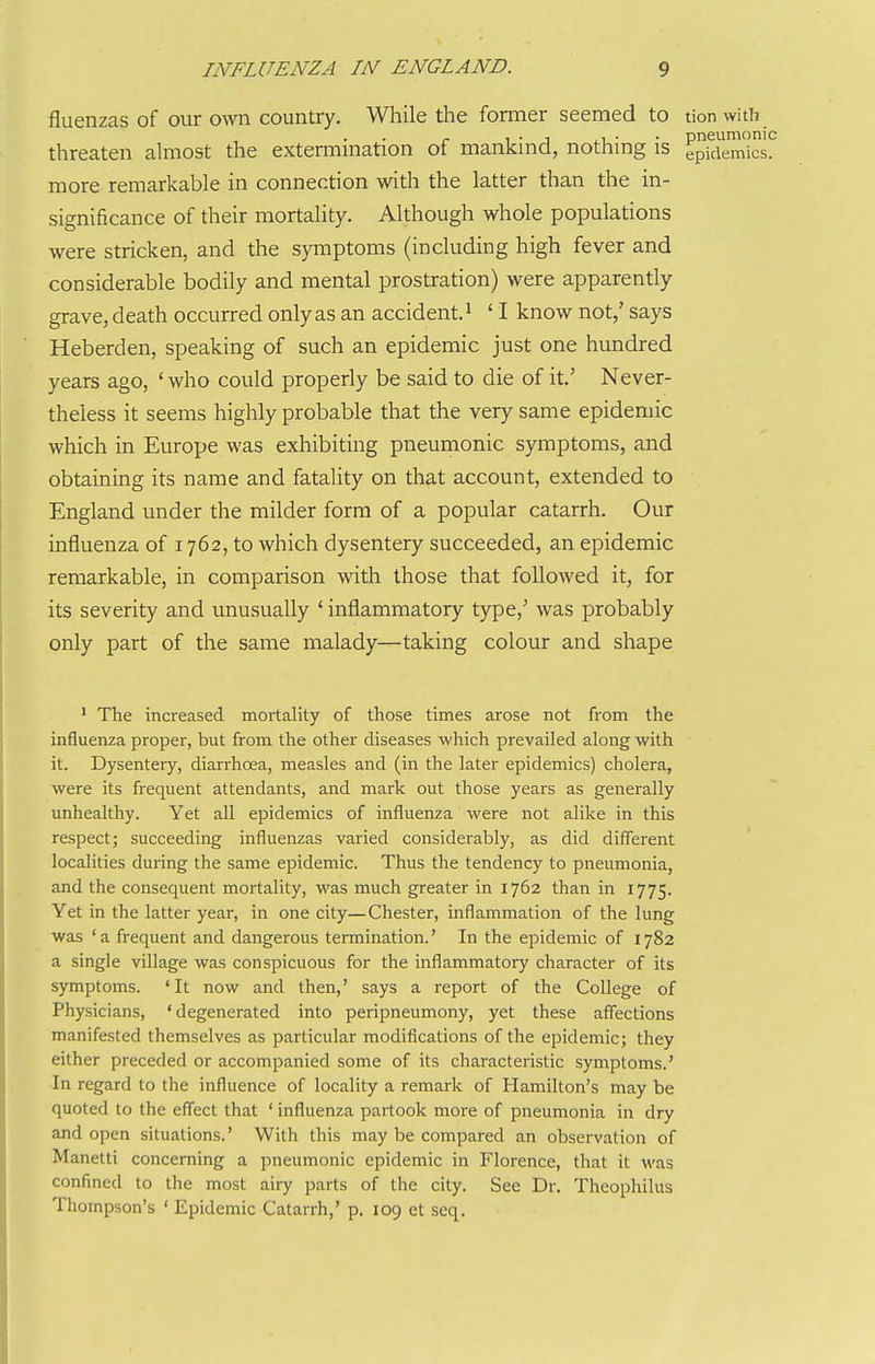 fluenzas of our own country. While the former seemed to tion with r 1 • J .1 • • pneumonic threaten almost the extermmation of mankmd, nothmg is epidemics, more remarkable in connection with the latter than the in- significance of their mortality. Although whole populations were stricken, and the symptoms (including high fever and considerable bodily and mental prostration) were apparently grave, death occurred only as an accident. ^ ' I know not,' says Heberden, speaking of such an epidemic just one hundred years ago, ' who could properly be said to die of it.' Never- theless it seems highly probable that the very same epidemic which in Europe was exhibiting pneumonic symptoms, and obtaining its name and fatality on that account, extended to England under the milder form of a popular catarrh. Our influenza of 1762, to which dysentery succeeded, an epidemic remarkable, in comparison with those that followed it, for its severity and unusually ' inflammatory type,' was probably only part of the same malady—taking colour and shape ' The increased mortality of those times arose not from the influenza proper, but from the other diseases which prevailed along with it. Dysentery, diarrhoea, measles and (in the later epidemics) cholera, were its frequent attendants, and mark out those years as generally unhealthy. Yet all epidemics of influenza were not alike in this respect; succeeding influenzas varied considerably, as did different localities during the same epidemic. Thus the tendency to pneumonia, and the consequent mortality, was much greater in 1762 than in 1775. Yet in the latter year, in one city—Chester, inflammation of the lung was ' a frequent and dangerous termination.' In the epidemic of 1782 a single village was conspicuous for the inflammatory character of its symptoms. 'It now and then,' says a report of the College of Physicians, 'degenerated into peripneumony, yet these affections manifested themselves as particular modifications of the epidemic; they either preceded or accompanied some of its characteristic symptoms.' In regard to the influence of locality a remark of Hamilton's may be quoted to the effect that ' influenza partook more of pneumonia in dry and open situations.' With this may be compared an observation of Manetti concerning a pneumonic epidemic in Florence, that it was confined to the most airy parts of the city. See Dr. Theophilus Thompson's ' Epidemic Catarrh,' p. 109 et seq.