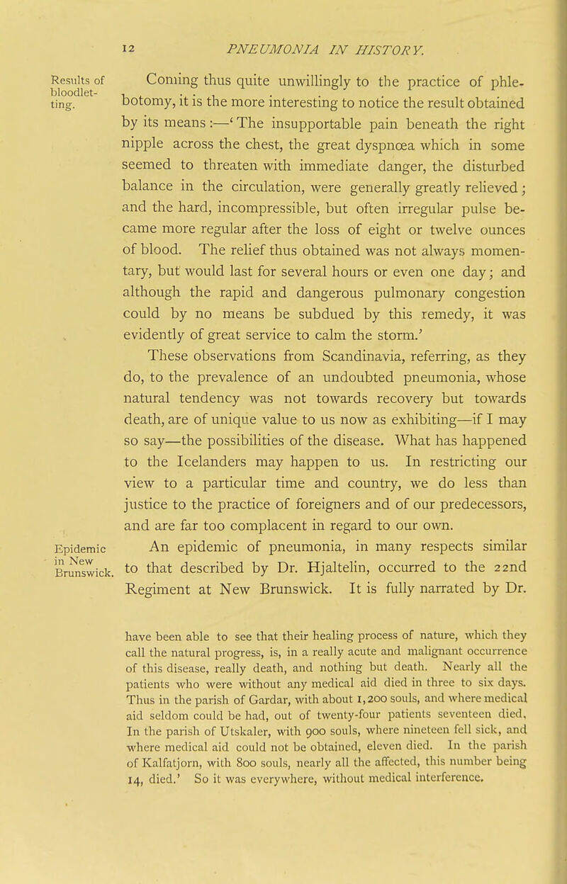 Results of bloodlet- ting. Epidemic in New Brunswick. Coniiiig thus quite unwillingly to the practice of phle- botomy, it is the more interesting to notice the result obtained by its means :—' The insupportable pain beneath the right nipple across the chest, the great dyspnoea which in some seemed to threaten with immediate danger, the disturbed balance in the circulation, were generally greatly reUeved; and the hard, incompressible, but often irregular pulse be- came more regular after the loss of eight or twelve ounces of blood. The relief thus obtained was not always momen- tary, but would last for several hours or even one day; and although the rapid and dangerous pulmonary congestion could by no means be subdued by this remedy, it was evidently of great service to calm the storm.' These observations from Scandinavia, referring, as they do, to the prevalence of an undoubted pneumonia, whose natural tendency was not towards recovery but towards death, are of unique value to us now as exhibiting—if I may so say—the possibilities of the disease. What has happened to the Icelanders may happen to us. In restricting our view to a particular time and country, we do less than justice to the practice of foreigners and of our predecessors, and are far too complacent in regard to our own. An epidemic of pneumonia, in many respects similar to that described by Dr. Hjaltelin, occurred to the 22nd Regiment at New Brunswick. It is fully narrated by Dr. have been able to see that their healing process of nature, which they call the natural progress, is, in a really acute and malignant occurrence of this disease, really death, and nothing but death. Nearly all the patients who were without any medical aid died in three to six days. Thus in the parish of Gardar, with about 1,200 souls, and where medical aid seldom could be had, out of twenty-four patients seventeen died. In the parish of Utskaler, with 900 souls, where nineteen fell sick, and where medical aid could not be obtained, eleven died. In the parish of Kalfatjorn, with 800 souls, neariy all the affected, this number being 14, died.' So it was everywhere, without medical interference.