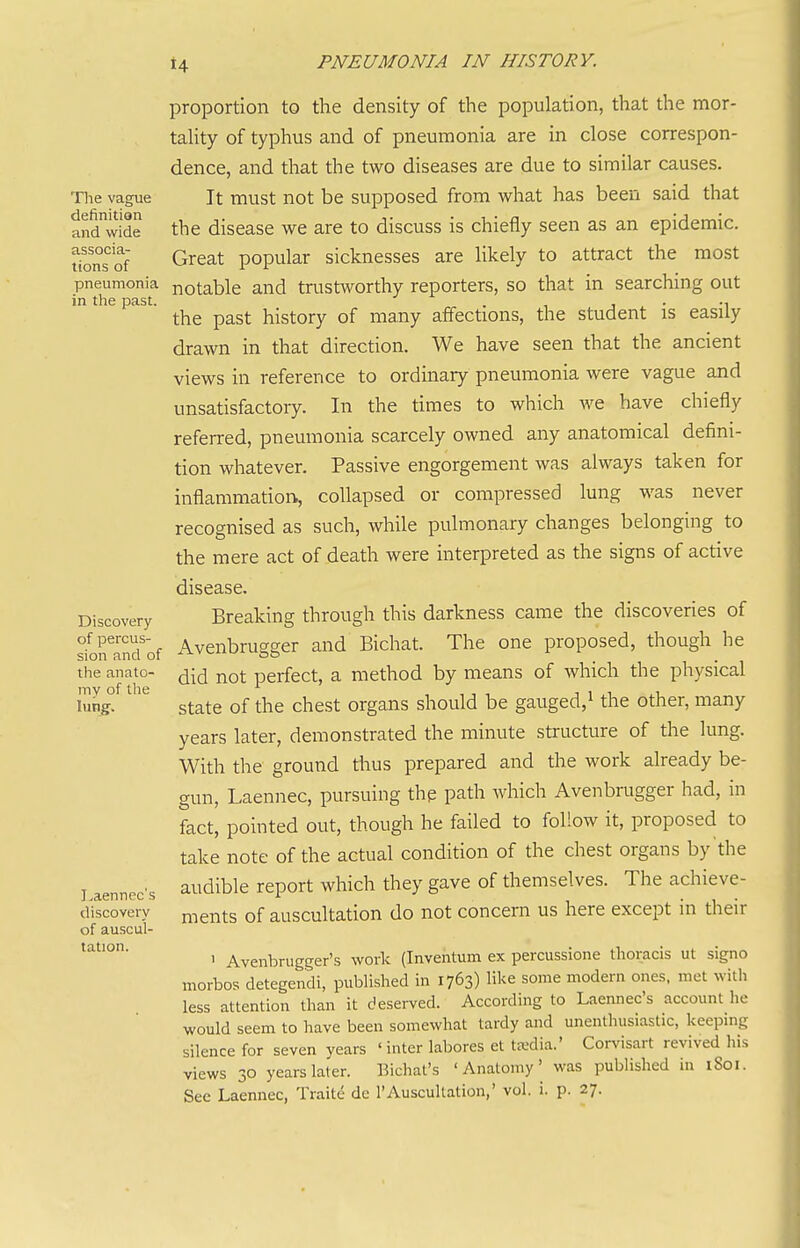 The vague definition and wide associa- tions of pneumonia in the past. Discovery of percus- sion and of the anato- my of the lung. I^aennec's discovery of auscul- tation. proportion to the density of the population, that the mor- tahty of typhus and of pneumonia are in close correspon- dence, and that the two diseases are due to similar causes. It must not be supposed from what has been said that the disease we are to discuss is chiefly seen as an epidemic. Great popular sicknesses are likely to attract the most notable and trustworthy reporters, so that in searching out the past history of many affections, the student is easily drawn in that direction. We have seen that the ancient views in reference to ordinary pneumonia were vague and unsatisfactory. In the times to which we have chiefly referred, pneumonia scarcely owned any anatomical defini- tion whatever. Passive engorgement was always taken for inflammation, collapsed or compressed lung was never recognised as such, while pulmonary changes belonging to the mere act of death were interpreted as the signs of active disease. Breaking through this darkness came the discoveries of Avenbrugger and Bichat. The one proposed, though he did not perfect, a method by means of which the physical state of the chest organs should be gauged,^ the other, many years later, demonstrated the minute structure of the lung. With the ground thus prepared and the work already be- gun, Laennec, pursuing the path which Avenbmgger had, in fact, pointed out, though he failed to follow it, proposed to take note of the actual condition of the chest organs by'the audible report which they gave of themselves. The achieve- ments of auscultation do not concern us here except in their 1 Avenbrugger's work (Inventum ex percussione thoracis ut signo morbos detegendi, published in 1763) like some modern ones, met with less attention than it deserved. According to Laennec's account he would seem to have been somewhat tardy and unenthusiastic, keeping silence for seven years ' inter labores et taidia.' Corvisart revived his views 30 years later. Bichat's 'Anatomy' was published in 1801.