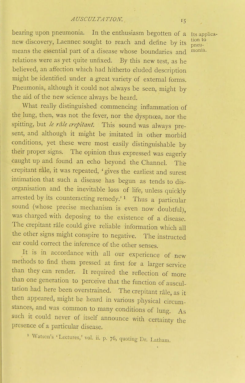 bearing upon pneumonia. In the enthusiasm begotten of a its applica- new discovery, Laennec sought to reach and define by its pneu-'^ means the essential part of a disease whose boundaries and nio'^- relations were as yet quite unfixed. By this new test, as he believed, an affection which had hitherto eluded description might be identified under a great variety of external forms. Pneumonia, although it could not always be seen, might by the aid of the new science always be heard. What really distinguished commencing inflammation of the lung, then, was not the fever, nor the dyspnoea, nor the spitting, but le rdle crepitant. This sound was always pre- sent, and although it might be imitated in other morbid conditions, yet these were most easily distinguishable by their proper signs. The opinion thus expressed was eagerly caught up and found an echo beyond the Channel. The crepitant rale, it was repeated, ' gives the earliest and surest intimation that such a disease has begun as tends to dis- organisation and the inevitable loss of life, unless quickly arrested by its counteracting remedy.' ^ Thus a particular sound (whose precise mechanism is even now doubtful;, was charged with deposing to the existence of a disease.' The crepitant rale could give reliable information which all the other signs might conspire to negative. The instructed ear could correct the inference of the other senses. It is in accordance with all our experience of new methods to find them pressed at first for a larger service than they can render. It required the reflection of more than one generation to perceive that the function of auscul- tation had here been overstrained. The crepitant rale, as it then appeared, might be heard in various physical circum- stances, and was common to many conditions of lung. As such it could never of itself announce with certainty the presence of a particular disease. ' Watson's 'Lectures,' vol. ii. p. 76, quoting Dr. Latham.
