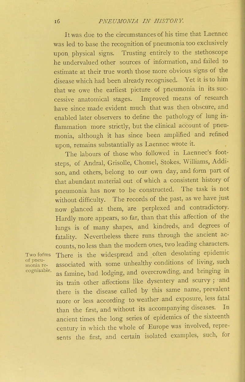 It was due to the circumstances of his time that Laennec was led to base the recognition of pneumonia too exclusively upon physical signs. Trusting entirely to the stethoscope he undervalued other sources of information, and failed to estimate at their true worth those more obvious signs of the disease which had been already recognised. Yet it is to him that we owe the earliest picture of pneumonia in its suc- cessive anatomical stages. Improved means of research have since made evident much that was then obscure, and enabled later observers to define the pathology of lung in- flammation more strictly, but the clinical account of pneu- monia, although it has since been amplified and refined upon, remains substantially as Laennec wrote it. The labours of those who followed in Laennec's foot- steps, of Andral, Grisolle, Chomel, Stokes. Williams, Addi- son, and others, belong to our own day, and form part of that abundant material out of which a consistent historj^ of pneumonia has now to be constructed. The task is not without difficulty. The records of the past, as we have just now glanced at them, are perplexed and contradictory. Hardly more appears, so far, than that this affection of the lungs is of many shapes, and kindreds, and degrees of fatality. Nevertheless there runs through the ancient ac- counts, no less than the modem ones, two leading characters. Two fo^ms There is the widespread and often desolating epidemic monirre. associated with some unhealthy conditions of living, such cognisable. ^^^^.^^^ lodging, and overcrowding, and bringing in its train other affections Uke dysentery and scurvy ; and there is the disease called by this same name, prevalent more or less according to weather and exposure, less fatal than the first, and without its accompanying diseases. In ancient times the long series of epidemics of the sixteenth century in which the whole of Europe was involved, repre- sents the first, and certain isolated examples, such, for