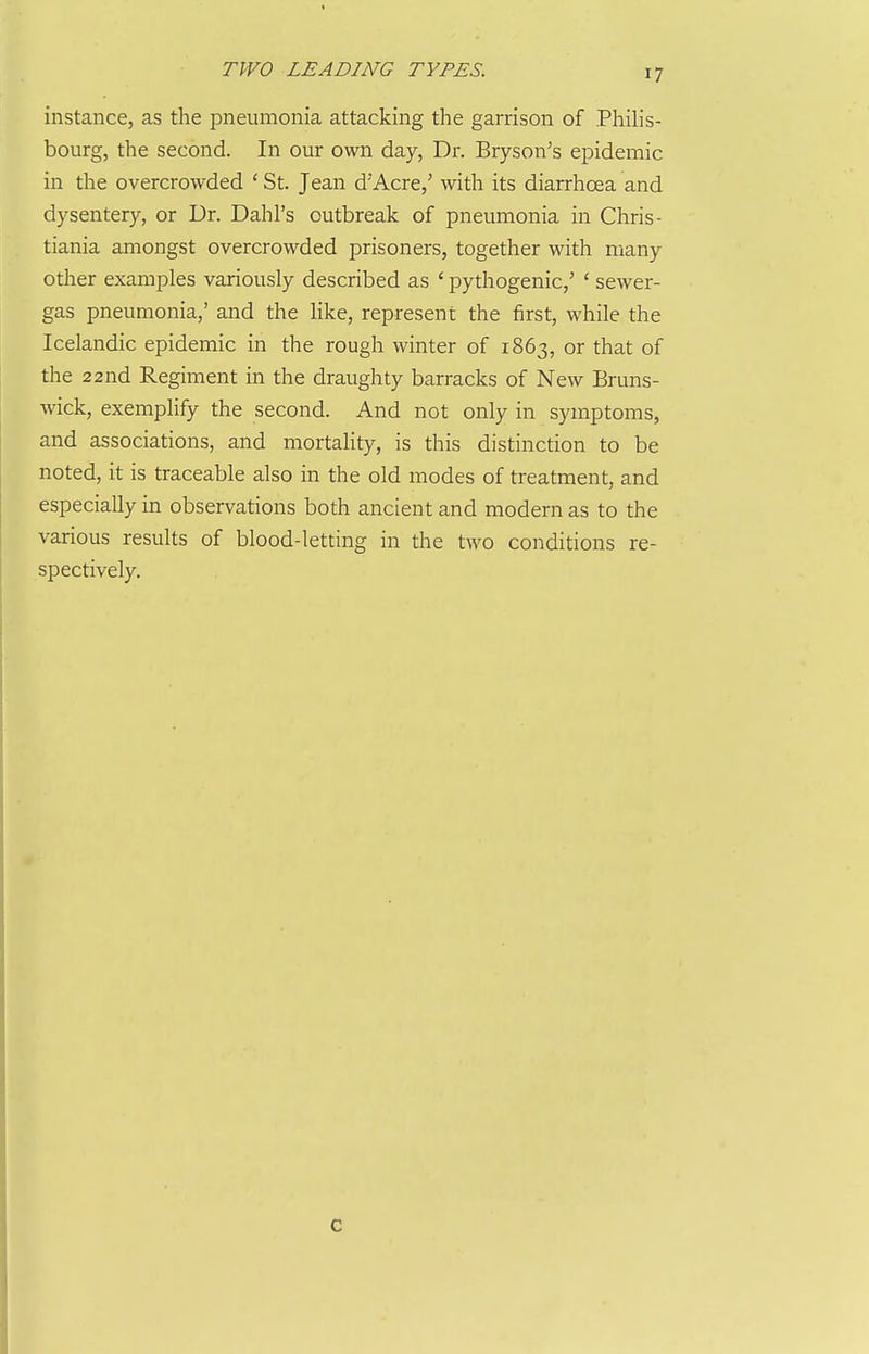 instance, as the pneumonia attacking the garrison of Philis- bourg, the second. In our own day, Dr. Bryson's epidemic in the overcrowded ' St. Jean d'Acre,' with its diarrhoea and dysentery, or Ur. Dahl's outbreak of pneumonia in Chris- tiania amongst overcrowded prisoners, together with many other examples variously described as ' pythogenic,' ' sewer- gas pneumonia,' and the like, represent the first, while the Icelandic epidemic in the rough winter of 1863, or that of the 22nd Regiment in the draughty barracks of New Bruns- wick, exemplify the second. And not only in symptoms, and associations, and mortahty, is this distinction to be noted, it is traceable also in the old modes of treatment, and especially in observations both ancient and modern as to the various results of blood-letting in the two conditions re- spectively.