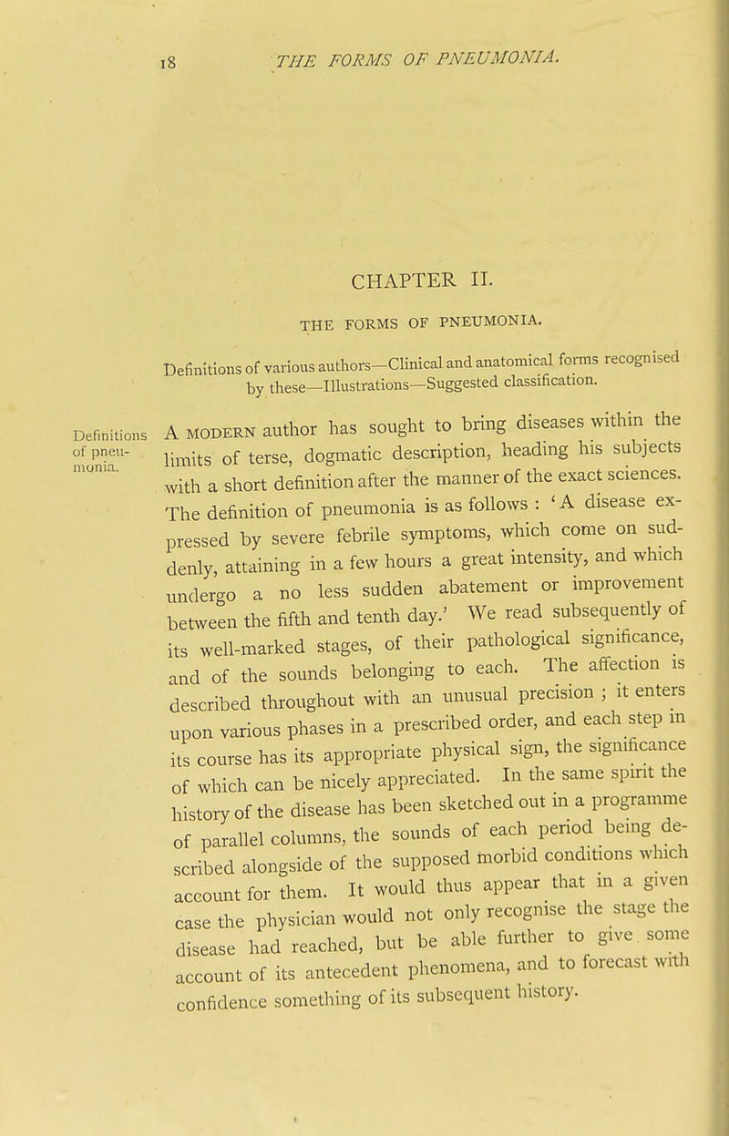 CHAPTER II. THE FORMS OF PNEUMONIA. Definitions of various authors-Clinical and anatomical forms recognised by these—Illustrations—Suggested classification. Definitions A MODERN author has sought to bring diseases within the ^P-^' Umits of terse, dogmatic description, headmg his subjects with a short definition after the manner of the exact sciences. The definition of pneumonia is as follows : 'A disease ex- pressed by severe febrile symptoms, which come on sud- denly, attaining in a few hours a great intensity, and which undergo a no less sudden abatement or improvement between the fifth and tenth day.' We read subsequently of its well-marked stages, of their pathological significance, and of the sounds belonging to each. The aff-ection is described throughout with an unusual precision ; it enters upon various phases in a prescribed order, and each step m its course has its appropriate physical sigir, the significance of which can be nicely appreciated. In the same spirit the history of the disease has been sketched out in a programme of parallel columns, the sounds of each period being de- scribed alongside of the supposed taorbid conditions which account for them. It would thus appear that in a given case the physician would not only recogmse the stage the disease had reached, but be able further to give some account of its antecedent phenomena, and to forecast with confidence something of its subsequent history. I