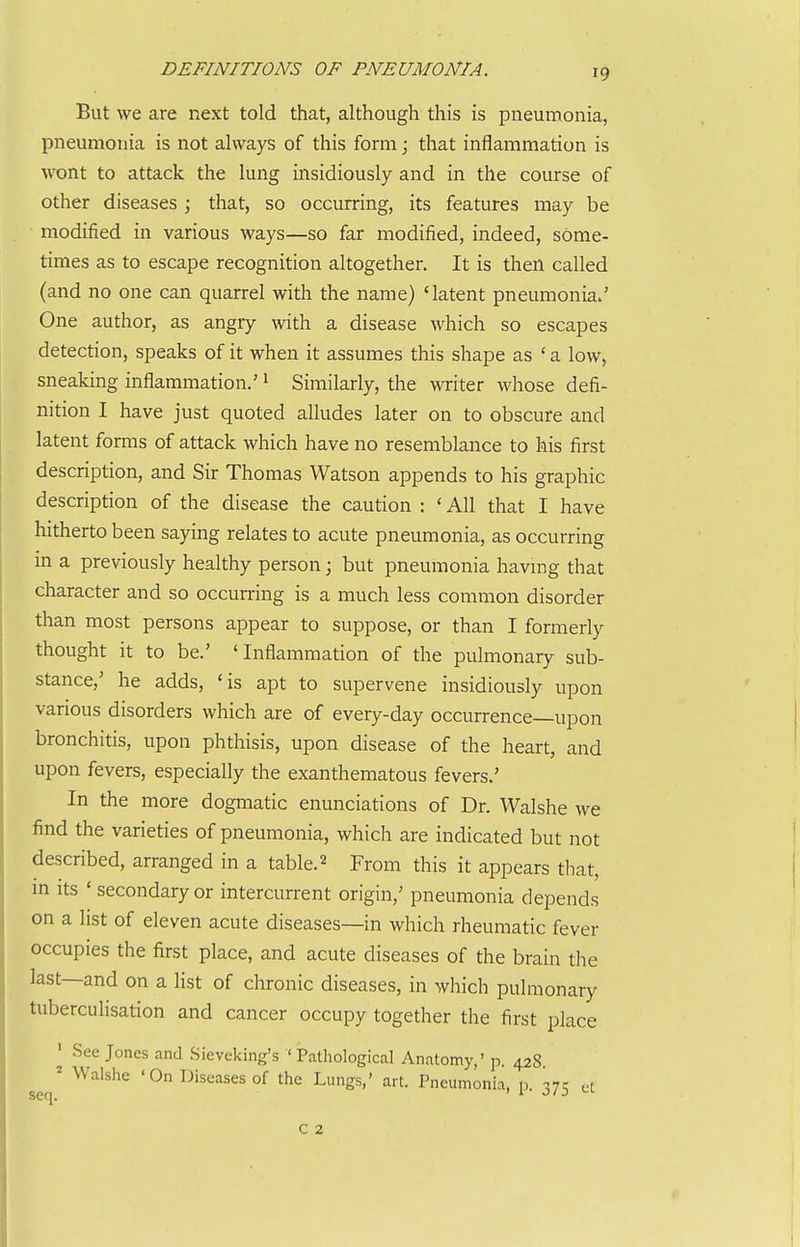 DEFINITIONS OF PNEUMONIA. But we are next told that, although this is pneumonia, pneumonia is not always of this form; that inflammation is wont to attack the lung insidiously and in the course of other diseases \ that, so occurring, its features may be modified in various ways—so far modified, indeed, some- times as to escape recognition altogether. It is then called (and no one can quarrel with the name) 'latent pneumonia/ One author, as angry with a disease which so escapes detection, speaks of it when it assumes this shape as ' a low, sneaking inflammation.' ^ Similarly, the writer whose defi- nition I have just quoted alludes later on to obscure and latent forms of attack which have no resemblance to his first description, and Sir Thomas Watson appends to his graphic description of the disease the caution : ' All that I have hitherto been saying relates to acute pneumonia, as occurring m a previously healthy person; but pneumonia having that character and so occurring is a much less common disorder than most persons appear to suppose, or than I formerly thought it to be.' 'Inflammation of the pulmonary sub- stance,' he adds, 'is apt to supervene insidiously upon various disorders which are of every-day occurrence—upon bronchitis, upon phthisis, upon disease of the heart, and upon fevers, especially the exanthematous fevers.' In the more dogmatic enunciations of Dr. Walshe we find the varieties of pneumonia, which are indicated but not described, arranged in a table.2 From this it appears that, m Its ' secondary or intercurrent origin,' pneumonia depends on a list of eleven acute diseases—in which rheumatic fever occupies the first place, and acute diseases of the brain the last—and on a list of chronic diseases, in which pulmonary tuberculisation and cancer occupy together the first place ' See Jones and Sieveking's 'Pathological Anatomy,' p. 428 ^ Walshe 'On Diseases of the Lungs,' art. Pneumonia, p. 375 et