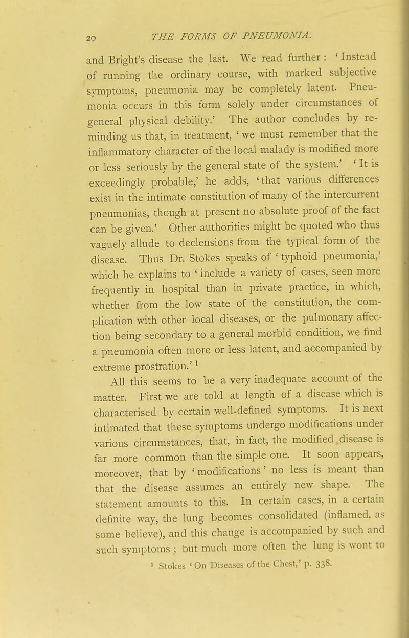 and Bright's disease the last. We read further : ' Instead of running the ordinary course, with marked subjective symptoms, pneumonia may be completely latent. Pneu- monia occurs in this form solely under circumstances of general ph>sical debility.' The author concludes by re- minding us that, in treatment, ' we must remember that the inflammatory character of the local malady is modified more or less seriously by the general state of the system.' ' It is exceedingly probable,' he adds, 'that various differences exist in the intimate constitution of many of the intercurrent pneumonias, though at present no absolute proof of the fact can be given.' Other authorities might be quoted who thus vaguely allude to declensions from the typical form of the disease. Thus Dr. Stokes speaks of ' typhoid pneumonia,' which he explains to ' include a variety of cases, seen more frequently in hospital than in private practice, in which, whether from the low state of the constitution, the com- plication with other local diseases, or the pulmonary affec- tion being secondary to a general morbid condition, we find a pneumonia often more or less latent, and accompanied by extreme prostration.' ^ All this seems to be a very inadequate account of the matter. First we are told at length of a disease which is characterised by certain well-defined symptoms. It is next intimated that these symptoms undergo modifications under various circumstances, that, in fact, the modified disease is far more common than the simple one. It soon appears, moreover, that by 'modifications' no less is meant than that the disease assumes an entirely new shape. The statement amounts to this. In certain cases, in a certain definite way, the lung becomes consolidated (inflamed, as some believe), and this change is accompanied by such and such symptoms ; but much more often the lung is wont to ' Stokes 'On Diseases of the Chest,' p. 338.