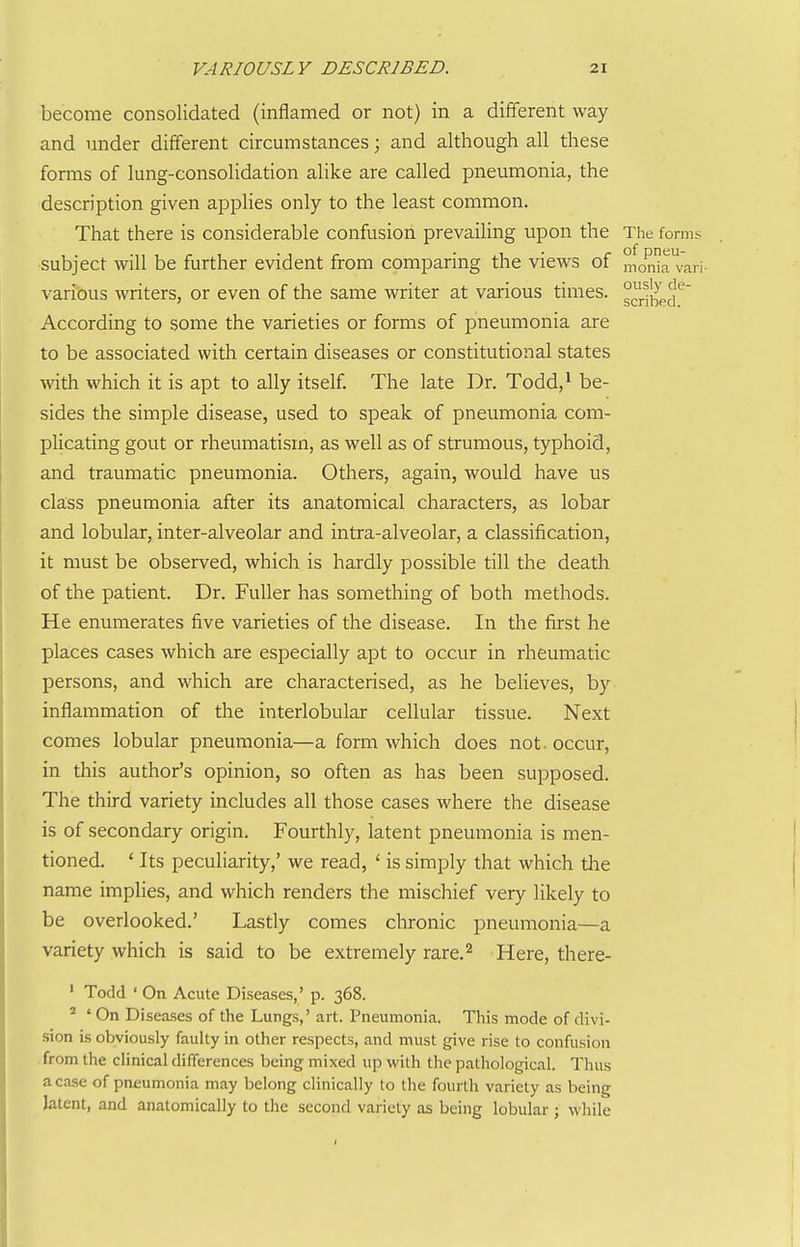 become consolidated (inflamed or not) in a different way and under different circumstances; and although all these forms of lung-consolidation alike are called pneumonia, the description given applies only to the least common. That there is considerable confusion prevailing upon the The forms subject will be further evident from comparing the views of moma^vari- various writers, or even of the same writer at various times. s^J.^}^pjJ^ According to some the varieties or forms of pneumonia are to be associated with certain diseases or constitutional states with which it is apt to ally itself. The late Dr. Todd,^ be- sides the simple disease, used to speak of pneumonia com- plicating gout or rheumatism, as well as of strumous, typhoid, and traumatic pneumonia. Others, again, would have us class pneumonia after its anatomical characters, as lobar and lobular, inter-alveolar and intra-alveolar, a classification, it must be observed, which is hardly possible till the death of the patient. Dr. Fuller has something of both methods. He enumerates five varieties of the disease. In the first he places cases which are especially apt to occur in rheumatic persons, and which are characterised, as he beUeves, by inflammation of the interlobular cellular tissue. Next comes lobular pneumonia—a form which does not. occur, in this author's opinion, so often as has been supposed. The third variety includes all those cases where the disease is of secondary origin. Fourthly, latent pneumonia is men- tioned. ' Its peculiarity,' we read, ' is simply that which tlie name implies, and which renders the mischief very likely to be overlooked.' Lastly comes chronic pneumonia—a variety which is said to be extremely rare.^ Here, there- ' Todd ' On Acute Diseases,' p. 368. ^ ' On Diseases of the Lungs,' art. Pneumonia. This mode of divi- sion is obviously faulty in other respects, and must give rise to confusion from the clinical differences being mixed up with the pathological. Thus a case of pneumonia may belong clinically to the fourth variety as being latent, and anatomically to the second variety as being lobular ; while