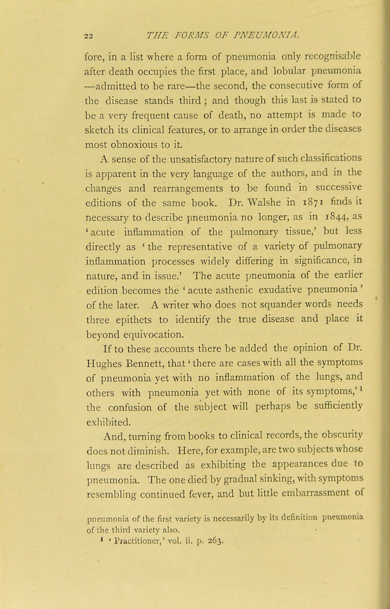 fore, in a list where a form of pneumonia only recognisable after death occupies the first place, and lobular pneumonia —admitted to be rare—the second, the consecutive form of the disease stands third; and though this last is stated to be a very frequent cause of death, no attempt is made to sketch its clinical features, or to arrange in order the diseases most obnoxious to it. A sense of the unsatisfactory nature of such classifications is apparent in the very 1-anguage of the authors, and in the changes and rean-angements to be found in successive editions of the same book. Dr. Walshe in 1871 finds it necessary to describe pneumonia no longer, as in 1844, as 'acute inflammation of the pulmonary tissue,' but less directly as * the representative of a variety of pulmonary inflammation processes widely differing in significance, in nature, and in issue.' The acute pneumonia of the earlier edition becomes the ' acute asthenic exudative pneumonia' of the later. A writer who does not squander words needs three epithets to identify the true disease and place it beyond equivocation. If to these accounts there be added the opinion of Dr. Hughes Bennett, that' there are cases with all the symptoms of pneumonia yet with no inflammation of the lungs, and others with pneumonia yet with none of its symptoms,'' the confusion of the subject will perhaps be sufficiently exhibited. And, turning from books to clinical records, the obscurity does not diminish. Here, for example, are two subjects whose lungs are described as exhibiting the appearances due to pneumonia. The one died by gradual sinking, Avith symptoms resembling continued fever, and but little embarrassment of pneumonia of the first variety is necessarily by its definition pneumonia of the third variety also. ' ' Piaclitioner,' vol. ii. p. 263.