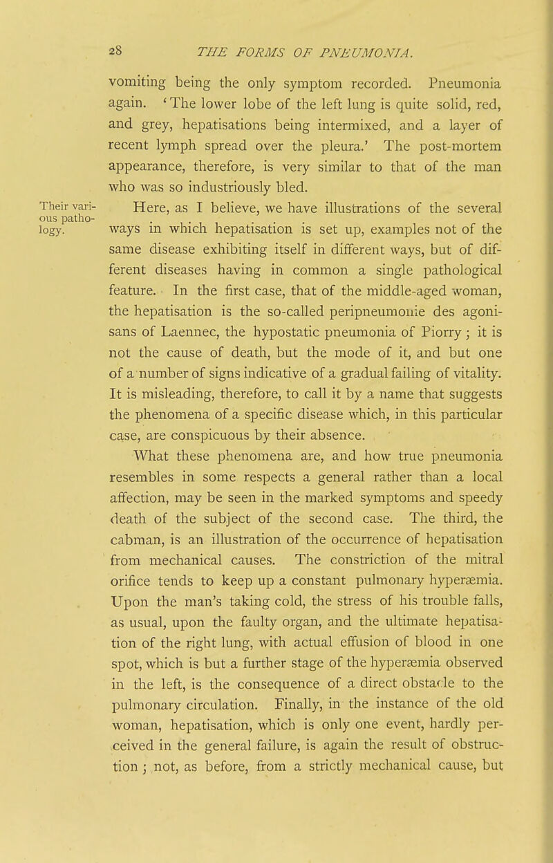 vomiting being the only symptom recorded. Pneumonia again. ' The lower lobe of the left lung is quite solid, red, and grey, hepatisations being intermixed, and a layer of recent lymph spread over the pleura.' The post-mortem appearance, therefore, is very similar to that of the man who was so industriously bled. Their vari- Here, as I believe, we have illustrations of the several ous patho- logy, ways m which hepatisation is set up, examples not of the same disease exhibiting itself in different ways, but of dif- ferent diseases having in common a single pathological feature. In the first case, that of the middle-aged woman, the hepatisation is the so-called peripneumonie des agoni- sans of Laennec, the hypostatic pneumonia of Piorry; it is not the cause of death, but the mode of it, and but one of a number of signs indicative of a gradual failing of vitality. It is misleading, therefore, to call it by a name that suggests the phenomena of a specific disease which, in this particular case, are conspicuous by their absence. What these phenomena are, and how true pneumonia resembles in some respects a general rather than a local affection, may be seen in the marked symptoms and speedy death of the subject of the second case. The third, the cabman, is an illustration of the occurrence of hepatisation from mechanical causes. The constriction of the mitral orifice tends to keep up a constant pulmonary hyperemia. Upon the man's taking cold, the stress of his trouble falls, as usual, upon the faulty organ, and the ultimate hepatisa- tion of the right lung, with actual effusion of blood in one spot, which is but a further stage of the hypergemia observed in the left, is the consequence of a direct obstacle to the pulmonary circulation. Finally, in the instance of the old woman, hepatisation, which is only one event, hardly per- ceived in the general failure, is again the result of obstruc- tion j not, as before, from a strictly mechanical cause, but