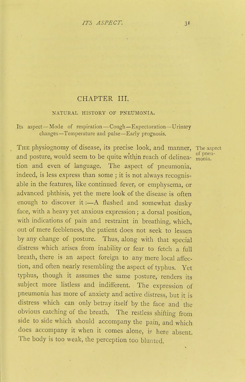 CHAPTER III. NATURAL HISTORY OF PNEUMONIA. Its aspect—Mode of respiration — Cough—Expectoration—Urinary changes—Temperature and pulse—Eaiiy prognosis. The physiognomy of disease, its precise look, and manner, The aspect and posture, would seem to be quite within reach of deHnea- mon^ar tion and even of language. The aspect of pneumonia, indeed, is less express than some ; it is not always recognis- able in the features, like continued fever, or emphysema, or advanced phthisis, yet the mere look of the disease is often enough to discover it:—A flushed and somewhat dusky face, with a heavy yet anxious expression; a dorsal position, with indications of pain and restraint in breathing, which, out of mere feebleness, the patient does not seek to lessen by any change of posture. Thus, along with that special distress which arises from inability or fear to fetch a full breath, there is an aspect foreign to any mere local affec- tion, and often nearly resembling the aspect of typhus. Yet typhus, though it assumes the same posture, renders its subject more listless and indifferent. The expression of pneumonia has more of anxiety and active distress, but it is distress which can only betray itself by the face and the obvious catching of the breath. The restless shifting from side to side which should accompany the pain, and which does accompany it when it conies alone, i? here absent. The body is too weak, the perception too blunted.