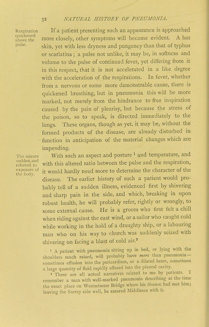 Respiration If a patient presenting such an appearance is approached above^the^ more closely, other symptoms will become evident. A hot pulse. gj^ij^^ ^-^1^ ^ggg dryness and pungency than that of typhus or scarlatina; a pulse not unHke, it may be, in softness and volume to the pulse of continued fever, yet differing from it in this respect, that it is not accelerated in a like degree with the acceleration of the respirations. In fever, whether from a nervous or some more demonstrable cause, there is quickened breathing, but in pneumonia this will be more marked, not merely from the hindrance to free inspiration caused by the pain of pleurisy, but because the stress of the poison, so to speak, is directed immediately to the lungs. These organs, though as yet, it may be, without the formed products of the disease, are already disturbed in function in anticipation of the material changes which are impending. The seizure With such an aspect and posture ^ and temperature, and refSred'!? with tliis altered ratio between the pulse and the respiration, tte body °^ would hardly need more to determine the character of the disease. The earlier history of such a patient would pro- bably tell of a sudden illness, evidenced first by shiveripg and sharp pain in the side, and which, breaking in upon robust health, he will probably refer, rightly or wrongly, to some external cause. He is a groom who first felt a chill when riding against the east wind, or a sailor who caught cold while working in the hold of a draughty ship, or a labouring man who on his way to church was suddenly seized with shivering on facing a blast of cold air.^ > A patient with pneumonia sitting up in bed, or lying with the shoulders much raised, will probably have more than pneumonia- sometimes effusion into the pericardium, or a dilated heart, sometnnes a large quantity of fluid rapidly effused into the pleural cavity. 2 These are all actual narratives related to me by patients. I remember a man with well-marked pneumonia describing at the lime the exact place on Westminster Bridge where his disease had met him; leaving the Surrey side well, he entered Middlesex with it.