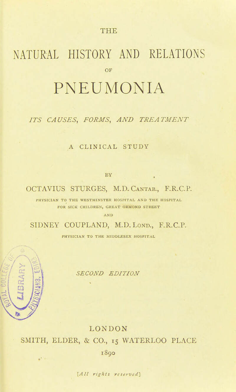 THE NATURAL HISTORY AND RELATIONS OF PNEUMONIA ITS CAUSES, FORMS, AND TREATMENT A CLINICAL STUDY OCTAVIUS STURGES, M.D.Cantab., F.R.C.P. PHYSICIAN TO THE WESTMINSTER HOSPITAL AND THE HOSPITAL FOR SICK CHILDREN, GREAT ORMOND STREET AND SIDNEY COUPLAND, M.D. Lond., F.R.C.P. PHYSICIAN TO THE MIDDLESEX HOSPITAL SECOND EDITION LONDON SMITH, ELDER, & CO., 15 WATERLOO PLACE 1890 [A/I rights reserved]