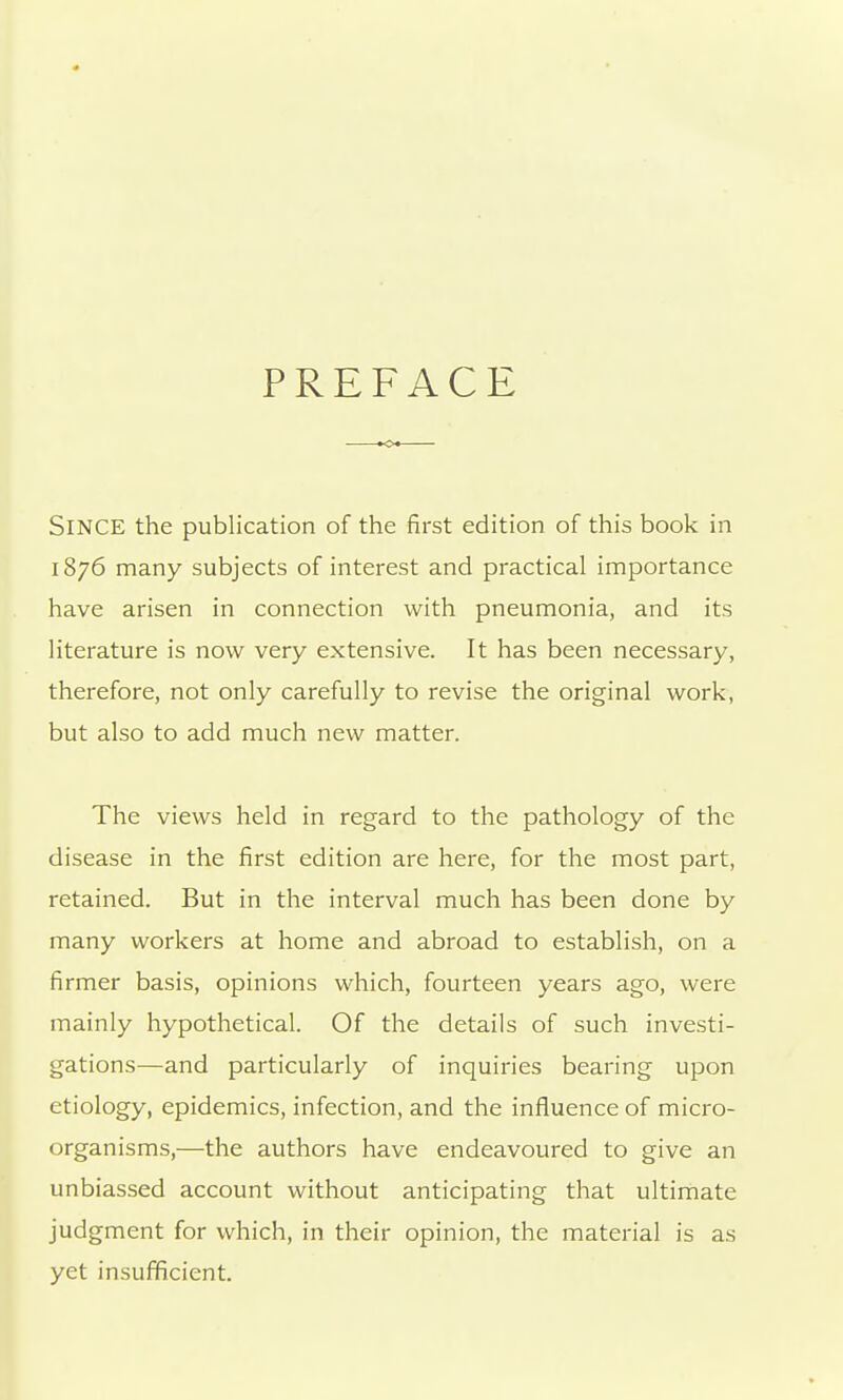 PREFACE Since the publication of the first edition of this book in 1876 many subjects of interest and practical importance have arisen in connection with pneumonia, and its literature is now very extensive. It has been necessary, therefore, not only carefully to revise the original work, but also to add much new matter. The views held in regard to the pathology of the disease in the first edition are here, for the most part, retained. But in the interval much has been done by many workers at home and abroad to establish, on a firmer basis, opinions which, fourteen years ago, were mainly hypothetical. Of the details of such investi- gations—and particularly of inquiries bearing upon etiology, epidemics, infection, and the influence of micro- organisms,—the authors have endeavoured to give an unbiassed account without anticipating that ultimate judgment for which, in their opinion, the material is as yet insufficient.