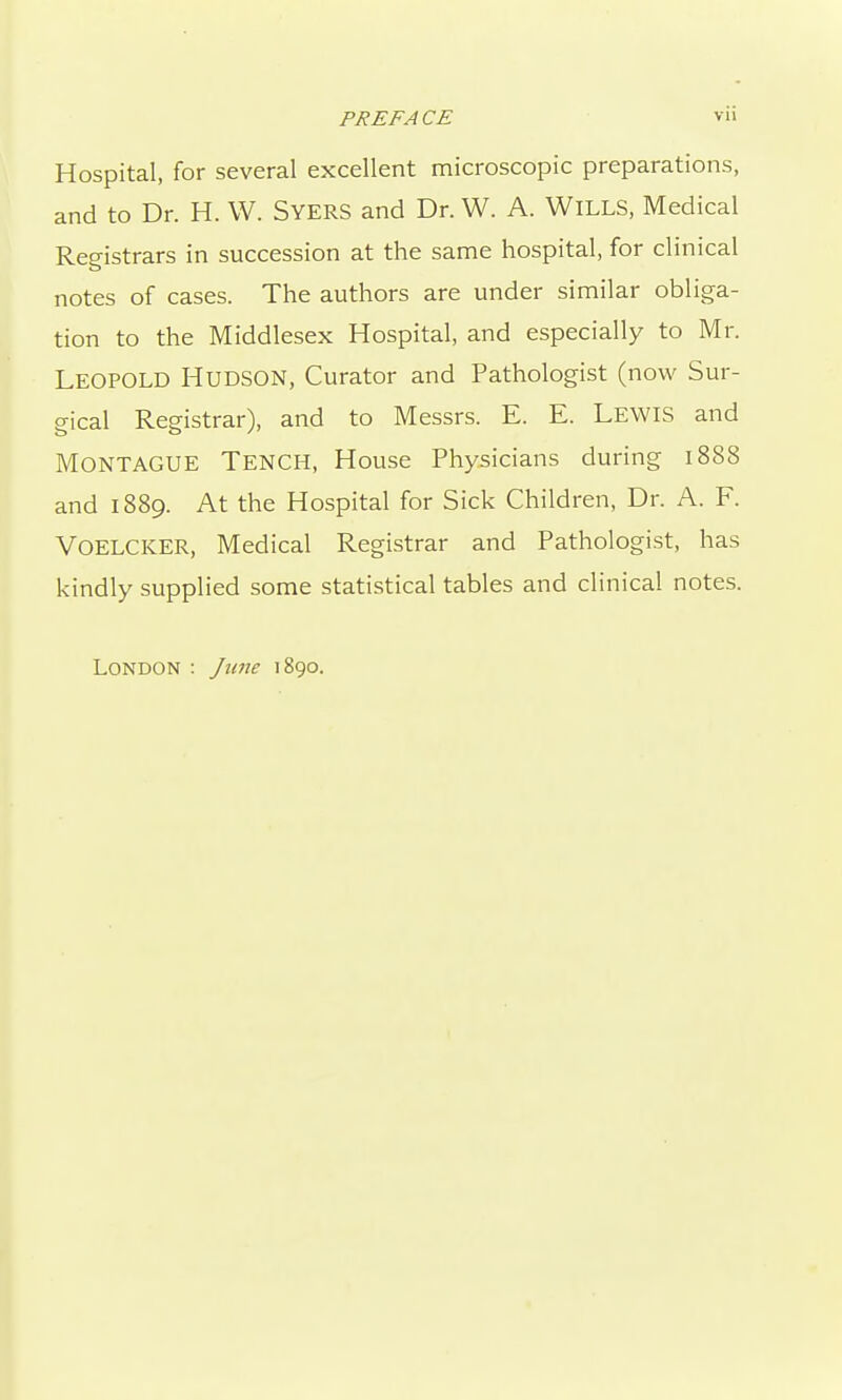 Hospital, for several excellent microscopic preparations, and to Dr. H. W. SyerS and Dr. W. A. WILLS, Medical Registrars in succession at the same hospital, for clinical notes of cases. The authors are under similar obliga- tion to the Middlesex Hospital, and especially to Mr. Leopold Hudson, Curator and Pathologist (now Sur- gical Registrar), and to Messrs. E. E. LEWIS and Montague Tench, House Physicians during 1888 and 1889. At the Hospital for Sick Children, Dr. A. F. Voelcker, Medical Registrar and Pathologist, has kindly supplied some statistical tables and clinical notes. London : June 1890.