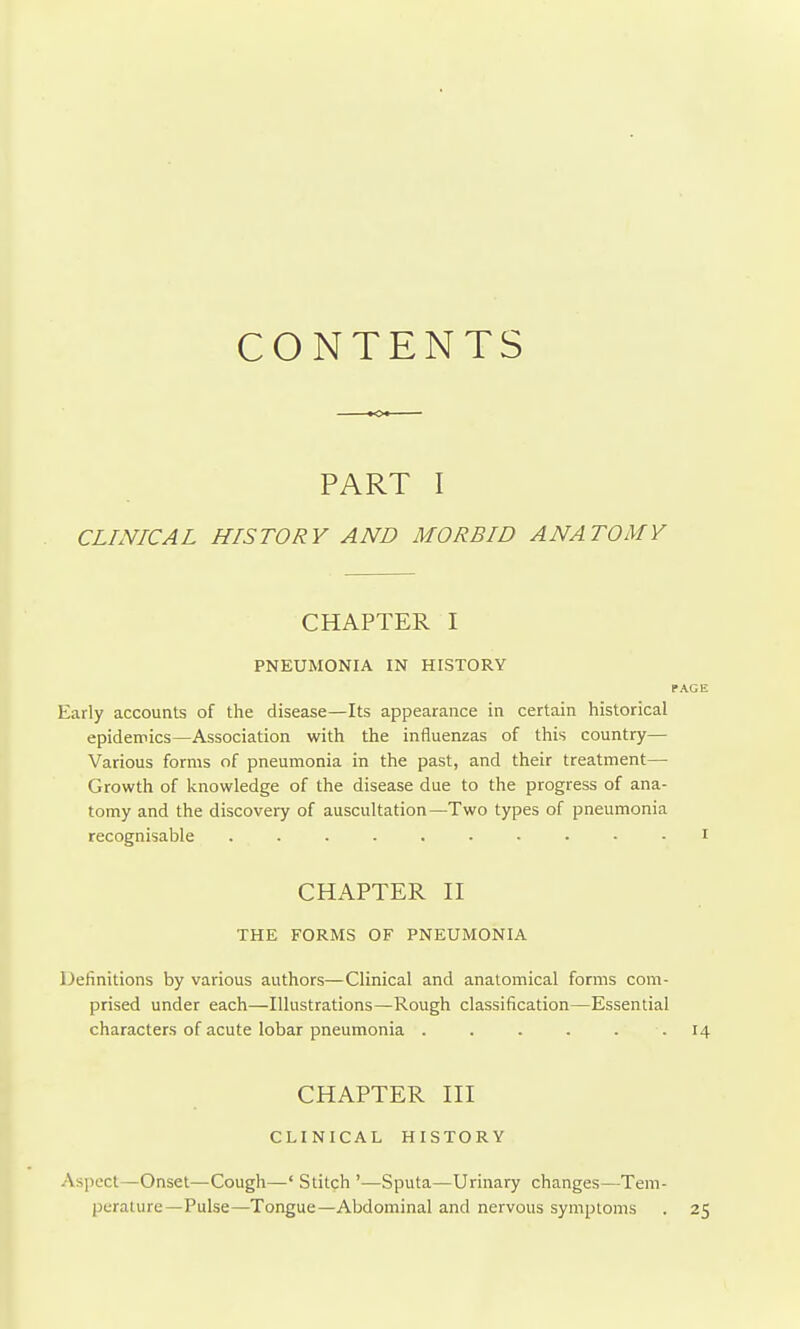 CONTENTS PART I CLINICAL HISTORY AND MORBID ANATOMY Early accounts of the disease—Its appearance in certain historical epidemics—Association with the influenzas of this country— Various forms of pneumonia in the past, and their treatment— Growth of knowledge of the disease due to the progress of ana- tomy and the discovery of auscultation—Two types of pneumonia recognisable Definitions by various authors—Clinical and anatomical forms com- prised under each—Illustrations—Rough classification—Essential characters of acute lobar pneumonia ...... 14 CHAPTER I PNEUMONIA IN HISTORY CHAPTER H THE FORMS OF PNEUMONIA CHAPTER HI CLINICAL HISTORY Aspect—Onset—Cough—' Stitch '—Sputa—Urinary changes—Tem- perature—Pulse—Tongue—Abdominal and nervous symptoms . 25