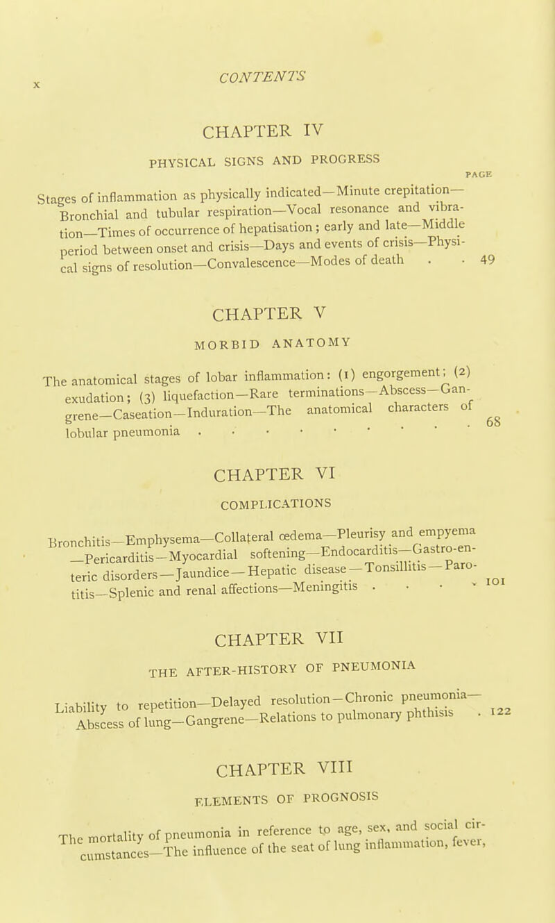 CHAPTER IV PHYSICAL SIGNS AND PROGRESS PACE Stages of inflammation as physically indicated-Minute crepitation- Bronchial and tubular respiration-Vocal resonance and vibra- tion-Times of occurrence of hepatisation; early and late-Middle period between onset and crisis-Days and events of crisis-Physi- cal signs of resolution-Convalescence-Modes of death . . 49 CHAPTER V MORBID ANATOMY The anatomical stages of lobar inflammation: (i) engorgement; (2) exudation; (3) liquefaction-Rare terminations-Abscess-Gan- grene-Caseation-Induration-The anatomical characters of lobular pneumonia CHAPTER VI COMPLICATIONS Bronchitis-Emphysema-Collateral c^dema-Pleurisy and ernpye^^^^ -Pericarditis-Myocardial softening-Endocarditis-Gastro-en- teric disorders-Jaundice-Hepatic disease-Tonsillitis-Paro- 68 titis-Splenic and renal affections—Meningitis V lOI CHAPTER VII THE AFTER-HISTORY OF PNEUMONIA Liability to repetition-Delayed resolution - Chronic pneumonia- Abscess of irng-Gangrene-Relations to pulmonary phthisis . 122 CHAPTER VIII ELEMENTS OF PROGNOSIS The mortality of pneumonia in reference to age sex, and social cir- clstancL-^he influence of the seat of lung inflammation, fevei,