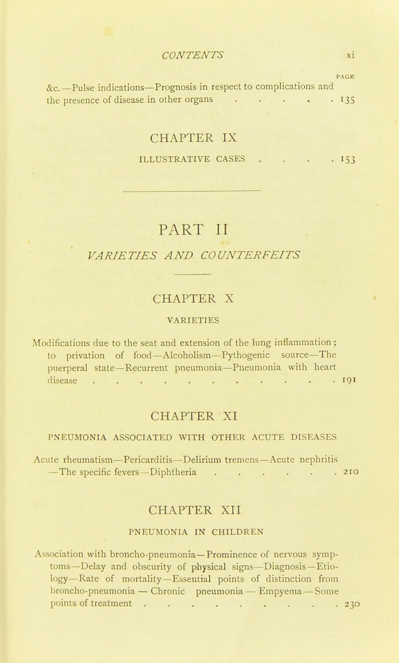 PAGE &c.—Pulse indications—Prognosis in respect to complications and the presence of disease in other organs 135 CHAPTER IX ILLUSTRATIVE CASES . . . .153 PART II VARIETIES AND COUNTERFEITS CHAPTER X VARIETIES Modifications due to the seat and extension of the lung inflammation ; to privation of food—Alcoholism—Pythogenic source—The puerperal state—Recurrent pneumonia—Pneumonia with heart disease . . . . . . . . . . -19' CHAPTER XI PNEUMONIA ASSOCIATED WITH OTHER ACUTE DISEASES Acute rheumatism—Pericarditis—Delirium tremens—Acute nephritis —The specific fevers—Diphtheria . . . . . .210 CHAPTER XII PNEUMONIA IN CHILDREN Association with broncho-pneumonia—Prominence of nervous symp- toms—Delay and obscurity of physical signs—Diagnosis—Etio- logy—Rate of mortality—Essential points of distinction from broncho-pneumonia — Chronic pneumonia — Empyema — Some points of treatment 230