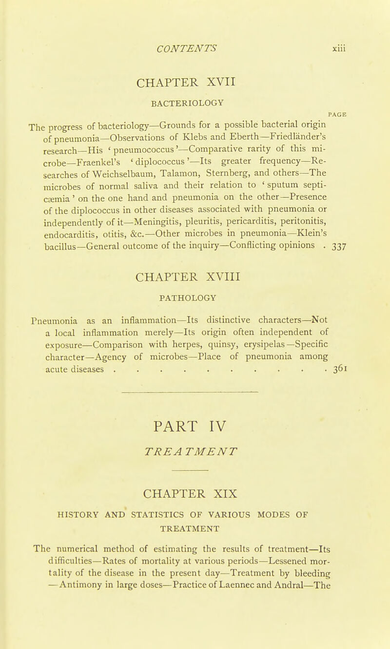 CHAPTER XVII BACTERIOLOGY PAGE The progress of bacteriology—Grounds for a possible bacterial origin of pneumonia—Observations of Klebs and Eberth—Friedlander's research—His ' pneumococcus'—Comparative rarity of this mi- crobe—Fraenkel's ' diplococcus '—Its greater frequency—Re- searches of Weichselbaum, Talamon, Sternberg, and others—The microbes of normal saliva and their relation to ' sputum septi- CEEmia' on the one hand and pneumonia on the other—Presence of the diplococcus in other diseases associated with pneumonia or independently of it—Meningitis, pleuritis, pericardiris, peritonids, endocarditis, otitis, &c.—Other microbes in pneumonia—Klein's bacillus—General outcome of the inquiry—Conflicting opinions . 337 CHAPTER XVIII PATHOLOGY Pneumonia as an inflammation—Its distinctive characters—Not a local inflammation merely—Its origin often independent of exposure—Comparison with herpes, quinsy, erysipelas—Specific character—Agency of microbes—Place of pneumonia among acute diseases .......... 361 PART IV TREA TMENT CHAPTER XIX HISTORY AND STATISTICS OF VARIOUS MODES OF TREATMENT The numerical method of estimating the results of treatment—Its difficulties—Rates of mortality at various periods—Lessened mor- tality of the disease in the present day—Treatment by bleeding —Antimony in large doses—Practice of Laennec and Andral—The