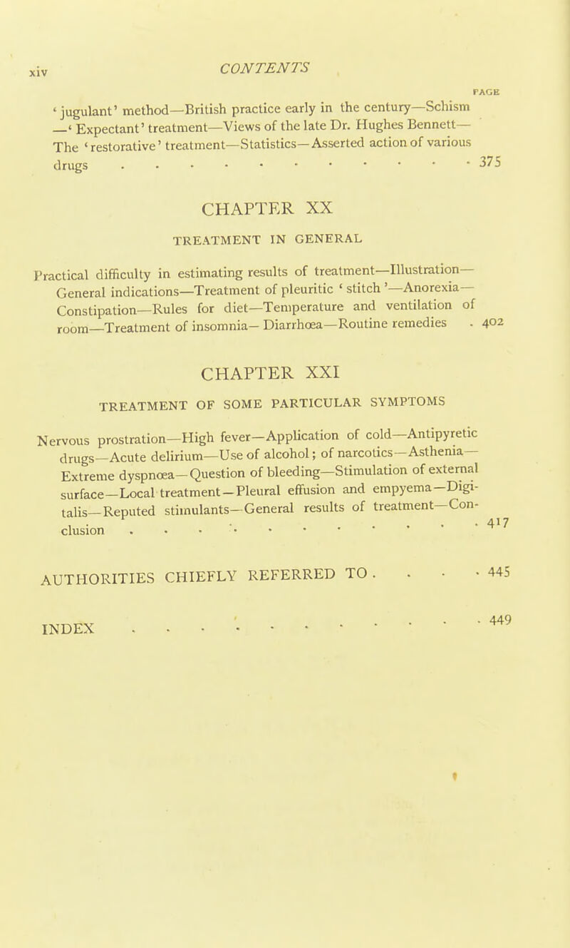 ' jugulant' method—British practice early in the century—Schism —' Expectant' treatment—Views of the late Dr. Hughes Bennett— The 'restorative' treatment—Statistics—Asserted action of various drugs CHAPTER XX TREATMENT IN GENERAL Practical difficulty in estimating results of treatment—Illustration- General indications—Treatment of pleuritic ' stitch '—Anorexia- Constipation—Rules for diet—Temperature and ventilation of room—Treatment of insomnia- Diarrhoea—Routine remedies . 402 CHAPTER XXI TREATMENT OF SOME PARTICULAR SYMPTOMS Nervous prostration—High fever-AppUcation of cold—Antipyretic drugs—Acute delirium—Use of alcohol; of narcotics—Asthenia- Extreme dyspnoea-Question of bleeding—Stimulation of external surface-Local treatment-Pleural effusion and empyema-Digi- talis—Reputed stimulants-General results of treatment—Con- clusion . • . ■. AUTHORITIES CHIEFLY REFERRED TO . . • -445 ■ 449 INDEX f