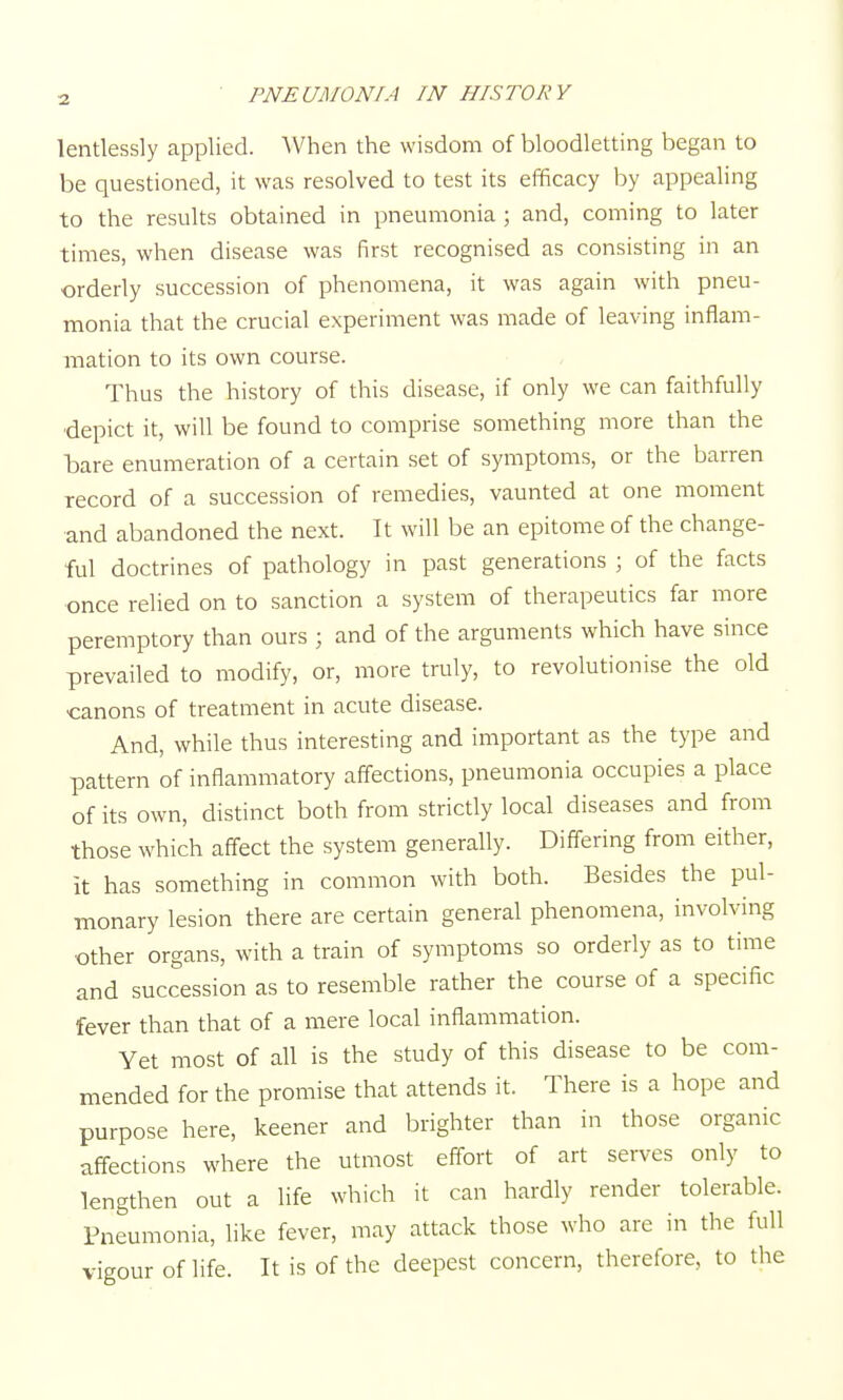 3 lentlessly applied. When the wisdom of bloodletting began to be questioned, it was resolved to test its efficacy by appealing to the results obtained in pneumonia ; and, coming to later times, when disease was first recognised as consisting in an orderly succession of phenomena, it was again with pneu- monia that the crucial experiment was made of leaving inflam- mation to its own course. Thus the history of this disease, if only we can faithfully ■depict it, will be found to comprise something more than the bare enumeration of a certain set of symptoms, or the barren record of a succession of remedies, vaunted at one moment and abandoned the next. It will be an epitome of the change- ful doctrines of pathology in past generations ; of the facts once relied on to sanction a system of therapeutics far more peremptory than ours ; and of the arguments which have since prevailed to modify, or, more truly, to revolutionise the old canons of treatment in acute disease. And, while thus interesting and important as the type and pattern of inflammatory affections, pneumonia occupies a place of its own, distinct both from strictly local diseases and from those which affect the system generally. Differing from either, it has something in common with both. Besides the pul- monary lesion there are certain general phenomena, involving •other organs, with a train of symptoms so orderly as to time and succession as to resemble rather the course of a specific fever than that of a mere local inflammation. Yet most of all is the study of this disease to be com- mended for the promise that attends it. There is a hope and purpose here, keener and brighter than in those organic affections where the utmost effort of art serves only to lengthen out a life which it can hardly render tolerable. Pneumonia, like fever, may attack those who are in the full vigour of life. It is of the deepest concern, therefore, to the