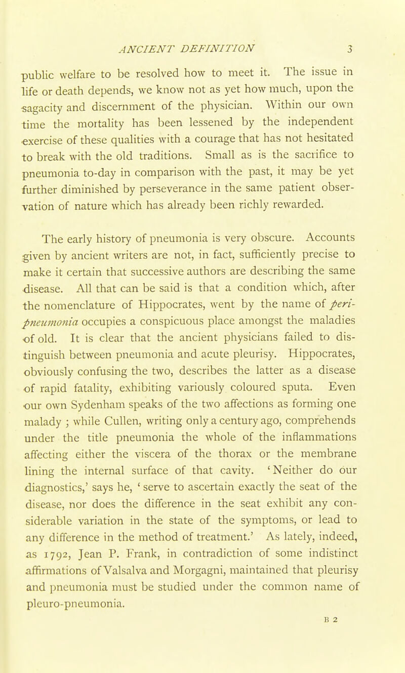 public welfare to be resolved how to meet it. The issue in life or death depends, we know not as yet how much, upon the ■sagacity and discernment of the physician. Within our own time the mortality has been lessened by the independent exercise of these qualities with a courage that has not hesitated to break with the old traditions. Small as is the sacrifice to pneumonia to-day in comparison with the past, it may be yet further diminished by perseverance in the same patient obser- vation of nature which has already been richly rewarded. The early history of pneumonia is very obscure. Accounts given by ancient writers are not, in fact, sufficiently precise to make it certain that successive authors are describing the same disease. All that can be said is that a condition which, after the nomenclature of Hippocrates, went by the name of peri- pneumonia occupies a conspicuous place amongst the maladies of old. It is clear that the ancient physicians failed to dis- tinguish between pneumonia and acute pleurisy. Hippocrates, obviously confusing the two, describes the latter as a disease ■of rapid fatality, exhibiting variously coloured sputa. Even •our own Sydenham speaks of the two affections as forming one malady ; while CuUen, writing only a century ago, comprehends under the title pneumonia the whole of the inflammations affecting either the viscera of the thorax or the membrane lining the internal surface of that cavity. 'Neither do our diagnostics,' says he, ' serve to ascertain exactly the seat of the disease, nor does the difference in the seat exhibit any con- siderable variation in the state of the symptoms, or lead to any difference in the method of treatment.' As lately, indeed, as 1792, Jean P. Frank, in contradiction of some indistinct affirmations of Valsalva and Morgagni, maintained that pleurisy and pneumonia must be studied under the common name of pleuro-pneumonia. B 2
