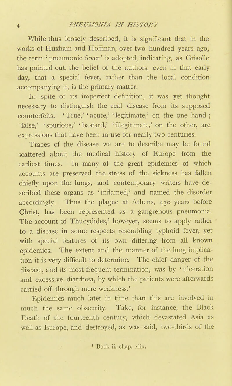 While thus loosely described, it is significant that in the works of Huxham and Hoffman, over two hundred years ago, the term ' pneumonic fever' is adopted, indicating, as GrisoUe has pointed out, the belief of the authors, even in that early day, that a special fever, rather than the local condition accompanying it, is the primary matter. In spite of its imperfect definition, it was yet thought necessary to distinguish the real disease from its supposed counterfeits. ' True,' ' acute,' ' legitimate,' on the one hand ; 'false,' 'spurious,' 'bastard,' 'illegitimate,' on the other, are expressions that have been in use for nearly two centuries. Traces of the disease we are to describe may be found scattered about the medical history of Europe from the earliest times. In many of the great epidemics of which accounts are preserved the stress of the sickness has fallen chiefly upon the lungs, and contemporary writers have de- scribed these organs as 'inflamed,' and named the disorder accordingly. Thus the plague at Athens, 430 years before Christ, has been represented as a gangrenous pneumonia. The account of Thucydides,' however, seems to apply rather to a disease in some respects resembling typhoid fever, yet with special features of its own differing from all known epidemics. The extent and the manner of the lung implica- tion it is very difficult to determine. The chief danger of the disease, and its most frequent termination, was by ' ulceration and excessive diarrhoea, by which the patients were afterwards carried off through mere weakness.' Epidemics much later in time than this are involved in much the same obscurity. Take, for instance, the Black Death of the fourteenth century, which devastated Asia as well as Europe, and destroyed, as was said, two-thirds of the ' Book ii. chap. .xlix.