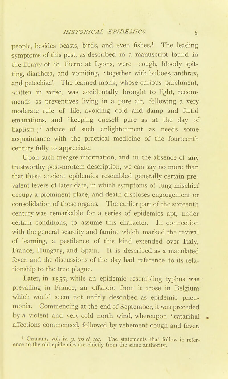 people, besides beasts, birds, and even fishes.' The leading symptoms of this pest, as described in a manuscript found in the library of St. Pierre at Lyons, were—cough, bloody spit- ting, diarrhcea, and vomiting, ' together with buboes, anthrax, and petechise.' The learned monk, whose curious parchment, written in verse, was accidentally brought to light, recom- mends as preventives living in a pure air, following a very moderate rule of life, avoiding cold and damp and foetid emanations, and 'keeping oneself pure as at the day of baptism;' advice of such enlightenment as needs some acquaintance with the practical medicine of the fourteenth century fully to appreciate. Upon such meagre information, and in the absence of any trustworthy post-mortem description, we can say no more than that these ancient epidemics resembled generally certain pre- valent fevers of later date, in which symptoms of lung mischief occupy a prominent place, and death discloses engorgement or consolidation of those organs. The earlier part of the sixteenth century was remarkable for a series of epidemics apt, under certain conditions, to assume this character. In connection with the general scarcity and famine which marked the revival of learning, a pestilence of this kind extended over Italy, France, Hungary, and Spain. It is described as a maculated fever, and the discussions of the day had reference to its rela- tionship to the true plague. Later, in 1557, while an epidemic resembling typhus was prevailing in France, an offshoot from it arose in Belgium which would seem not unfitly described as epidemic pneu- monia. Commencing at the end of September, it was preceded by a violent and very cold north wind, whereupon 'catarrhal • affections commenced, followed by vehement cough and fever, ' Ozanam, vol. iv. p. 76 et set]. The statements that follow in refer- ence to the old epidemics are chiefly /'rom the same authority.