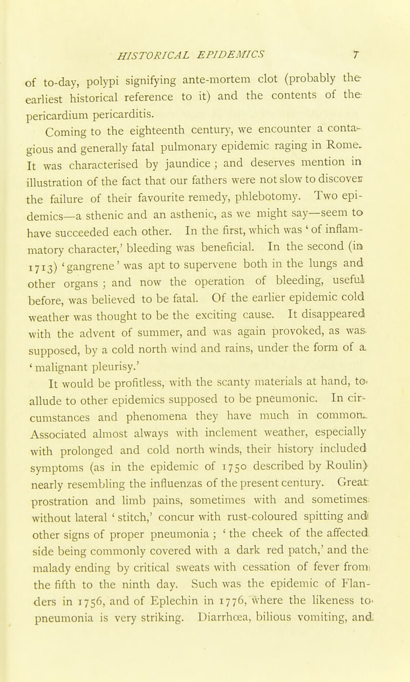 of to-day, polypi signifying ante-mortem clot (probably the earliest historical reference to it) and the contents of the- pericardium pericarditis. Coming to the eighteenth century, we encounter a conta- gious and generally fatal pulmonary epidemic raging in Rome. It was characterised by jaundice ; and deserves mention in illustration of the fact that our fathers were not slow to discoveir the failure of their favourite remedy, phlebotomy. Two epi- demics—a sthenic and an asthenic, as we might say—seem to have succeeded each other. In the first, which was ' of inflam- matory character,' bleeding was beneficial. In the second (in 1713) 'gangrene' was apt to supervene both in the lungs and other organs ; and now the operation of bleeding, useful before, was believed to be fatal. Of the earlier epidemic cold weather was thought to be the exciting cause. It disappeared with the advent of summer, and was again provoked, as was. supposed, by a cold north wind and rains, under the form of a. ' malignant pleurisy.' It would be profitless, with the scanty materials at hand, to. allude to other epidemics supposed to be pneumonic. In cir- cumstances and phenomena they have much in commonL. Associated almost always with inclement weather, especially with prolonged and cold north winds, their history included symptoms (as in the epidemic of 1750 described by Roulin) nearly resembling the influenzas of the present century. Great prostration and limb pains, sometimes with and sometimes; without lateral ' stitch,' concur with rust-coloured spitting andl other signs of proper pneumonia ; ' the cheek of the affected side being commonly covered with a dark red patch,' and the malady ending by critical sweats with cessation of fever fromi the fifth to the ninth day. Such was the epidemic of Flan- ders in 1756, and of Eplechin in 1776, Avhere the likeness to- pneumonia is very striking. Diarrhoea, bilious vomiting, and