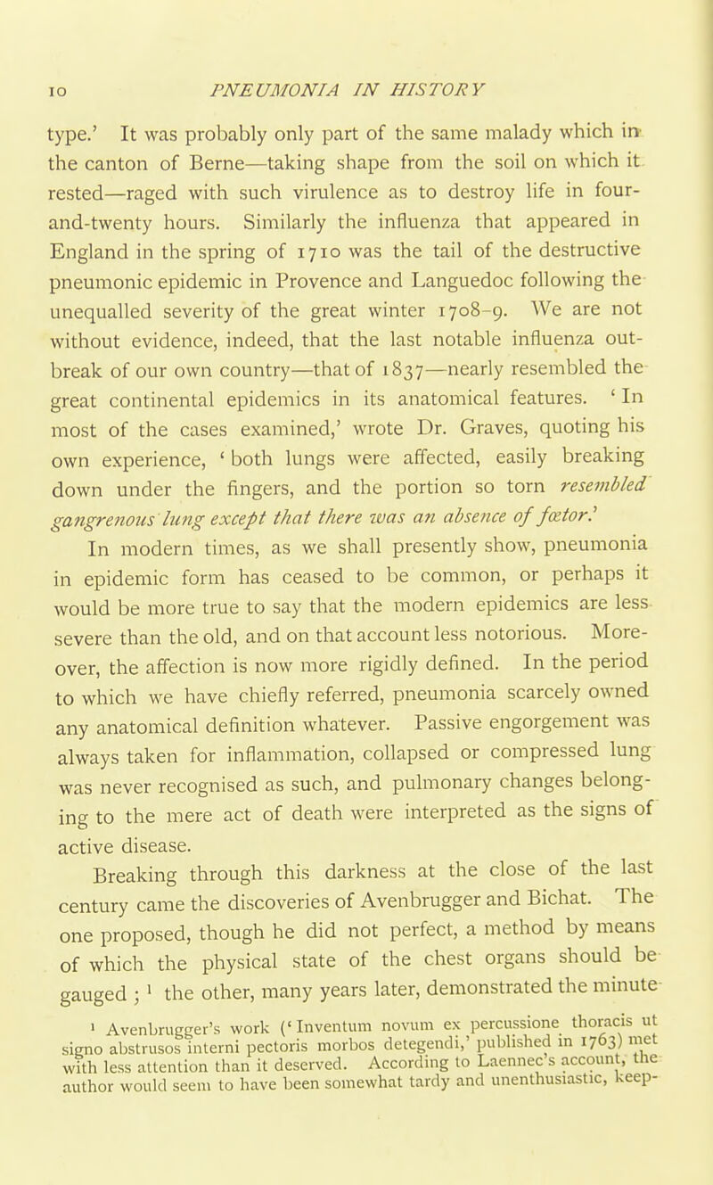 type.' It was probably only part of the same malady which in' the canton of Berne—taking shape from the soil on which it rested—raged with such virulence as to destroy life in four- and-twenty hours. Similarly the influenza that appeared in England in the spring of 1710 was the tail of the destructive pneumonic epidemic in Provence and Languedoc following the- unequalled severity of the great winter 1708-9. We are not without evidence, indeed, that the last notable influenza out- break of our own country—that of 1837—nearly resembled the great continental epidemics in its anatomical features. ' In most of the cases examined,' wrote Dr. Graves, quoting his own experience, ' both lungs were affected, easily breaking down under the fingers, and the portion so torn resembled gangrenous'lung except that there was an absence of fcetor.' In modern times, as we shall presently show, pneumonia in epidemic form has ceased to be common, or perhaps it would be more true to say that the modern epidemics are less severe than the old, and on that account less notorious. More- over, the affection is now more rigidly defined. In the period to which we have chiefly referred, pneumonia scarcely owned any anatomical definition whatever. Passive engorgement was always taken for inflammation, collapsed or compressed lung was never recognised as such, and pulmonary changes belong- ing to the mere act of death were interpreted as the signs of active disease. Breaking through this darkness at the close of the last century came the discoveries of Avenbrugger and Bichat. The one proposed, though he did not perfect, a method by means of which the physical state of the chest organs should be- gauged ; ' the other, many years later, demonstrated the minute ' Avenbrugger's work ('Inventum novum ex percussione thoracis ut signo abstrusos interni pectoris morbos detegendi,' published in 1763) met with less attention than it deserved. According to Laennec s account, the author would seem to have been somewhat tardy and unenthusiastic, keep-