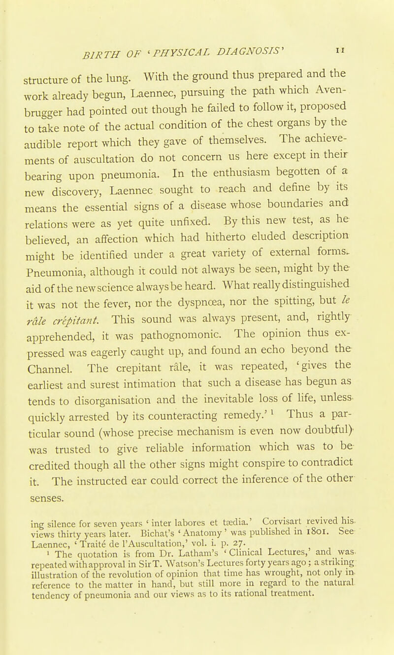 BIRTH OF 'PHYSICAL DIAGNOSIS' n Structure of the lung. With the ground thus prepared and the work already begun, Laennec, pursuing the path which Aven- brugger had pointed out though he failed to follow it, proposed to take note of the actual condition of the chest organs by the audible report which they gave of themselves. The achieve- ments of auscultation do not concern us here except in their bearing upon pneumonia. In the enthusiasm begotten of a new discovery, Laennec sought to reach and define by its means the essential signs of a disease whose boundaries and relations were as yet quite unfixed. By this new test, as he believed, an affection which had hitherto eluded description might be identified under a great variety of external forms. Pneumonia, although it could not always be seen, might by the aid of the new science always be heard. What really distinguished it was not the fever, nor the dyspnoea, nor the spitting, but le rale crepitant. This sound was always present, and, rightly apprehended, it was pathognomonic. The opinion thus ex- pressed was eagerly caught up, and found an echo beyond the Channel. The crepitant rale, it was repeated, 'gives the eariiest and surest intimation that such a disease has begun as tends to disorganisation and the inevitable loss of life, unless, quickly arrested by its counteracting remedy.'' Thus a par- ticular sound (whose precise mechanism is even now doubtful)' was trusted to give reliable information which was to be- credited though all the other signs might conspire to contradict it. The instructed ear could correct the inference of the other senses. ing silence for seven years ' inter labores et tedia.' Corvisart revived his views thirty years later. Bichat's ' Anatomy ' was published in 1801. See Laennec, ' Traite de 1'Auscultation,' vol. i. p. 27. ' The quotation is from Dr. Latham's ' Clinical Lectures,' and was- repeated with approval in Sir T. Watson's Lectures forty years ago; a striking illustration of the revolution of opinion that time has wrought, not only in- reference to the matter in hand, but still more in regard to the natural tendency of pneumonia and our views as to its rational treatment.