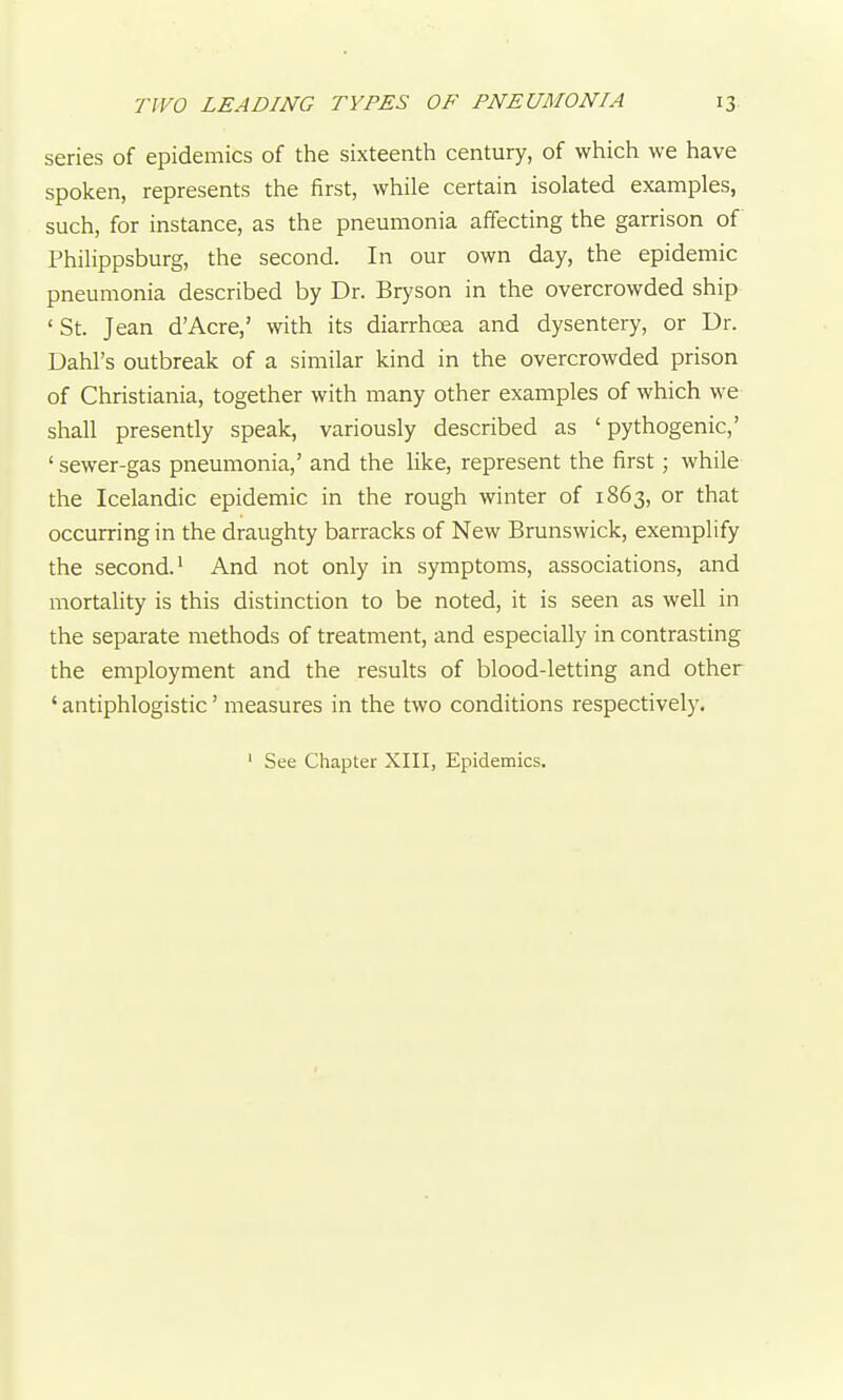 series of epidemics of the sixteenth century, of which we have spoken, represents the first, while certain isolated examples, such, for instance, as the pneumonia affecting the garrison of Philippsburg, the second. In our own day, the epidemic pneumonia described by Dr. Bryson in the overcrowded ship 'St. Jean d'Acre,' with its diarrhoea and dysentery, or Dr. Dahl's outbreak of a similar kind in the overcrowded prison of Christiania, together with many other examples of which we shall presently speak, variously described as ' pythogenic,' ' sewer-gas pneumonia,' and the like, represent the first; while the Icelandic epidemic in the rough winter of 1863, or that occurring in the draughty barracks of New Brunswick, exemplify the second.' And not only in symptoms, associations, and mortality is this distinction to be noted, it is seen as well in the separate methods of treatment, and especially in contrasting the employment and the results of blood-letting and other ' antiphlogistic' measures in the two conditions respectively. ' See Chapter XIII, Epidemics.