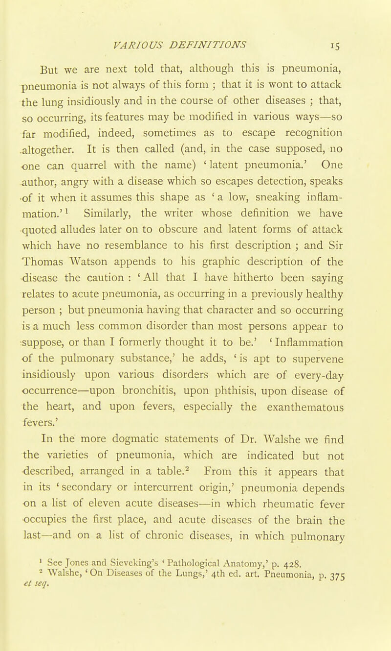 But we are next told that, although this is pneumonia, pneumonia is not always of this form ; that it is wont to attack the lung insidiously and in the course of other diseases ; that, so occurring, its features may be modified in various ways—so far modified, indeed, sometimes as to escape recognition .altogether. It is then called (and, in the case supposed, no one can quarrel with the name) ' latent pneumonia.' One author, angry with a disease which so escapes detection, speaks •of it when it assumes this shape as ' a low, sneaking inflam- mation.' 1 Similarly, the writer whose definition we have quoted alludes later on to obscure and latent forms of attack which have no resemblance to his first description ; and Sir Thomas Watson appends to his graphic description of the disease the caution : ' All that I have hitherto been saying relates to acute pneumonia, as occurring in a previously healthy person ; but pneumonia having that character and so occurring is a much less common disorder than most persons appear to :suppose, or than I formerly thought it to be.' ' Inflammation of the pulmonary substance,' he adds, ' is apt to supervene insidiously upon various disorders which are of every-day occurrence—upon bronchitis, upon phthisis, upon disease of the heart, and upon fevers, especially the exanthematous fevers.' In the more dogmatic statements of Dr. Walshe we find the varieties of pneumonia, which are indicated but not ■described, arranged in a table.^ From this it appears that in its ' secondary or intercurrent origin,' pneumonia depends on a list of eleven acute diseases—in which rheumatic fever occupies the first place, and acute diseases of the brain the last—and on a list of chronic diseases, in which pulmonary ' See Jones and Sieveking's ' Pathological Anatomy,' p. 428. - Walshe, ' On Diseases of the Lungs,' 4th ed. art. Pneumonia, p. 375 et seq.