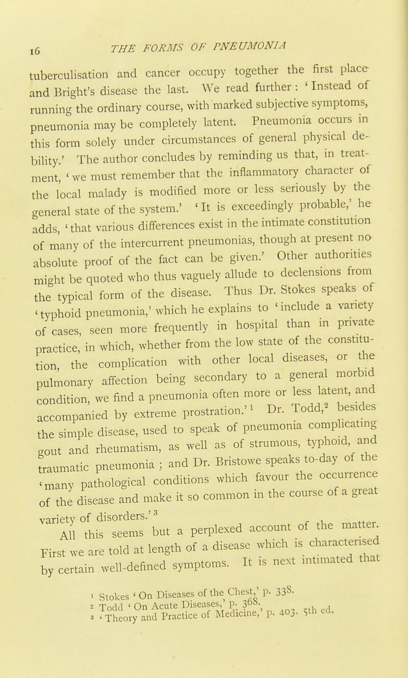 tuberculisation and cancer occupy together the first place and Bright's disease the last. We read further : ' Instead of running the ordinary course, with marked subjective symptoms, pneumonia may be completely latent. Pneumonia occurs in this form solely under circumstances of general physical de- bility.' The author concludes by reminding us that, in treat- ment, ' we must remember that the inflammatory character of the local malady is modified more or less seriously by the general state of the system.' 'It is exceedingly probable,' he adds, 'that various differences exist in the intimate constitution of many of the intercurrent pneumonias, though at present no absolute proof of the fact can be given.' Other authorities might be quoted who thus vaguely allude to declensions from the typical form of the disease. Thus Dr. Stokes speaks of 'typhoid pneumonia,'which he explains to 'include a variety of cases, seen more frequently in hospital than in private practice, in which, whether from the low state of the constitu- tion, the complication with other local diseases, or the pulmonary affection being secondary to a general morbid condition, we find a pneumonia often more or less latent, and accompanied by extreme prostration.'^ Dr. Todd,^ besides the simple disease, used to speak of pneumonia complicating gout and rheumatism, as well as of strumous, typhoid, and traumatic pneumonia ; and Dr. Bristowe speaks to-day of the 'many pathological conditions which favour the occurrence of the disease and make it so common in the course of a great ^^'rrLfLtr-'but a perplexed account of the matte. First we are told at length of a disease which is characterised by certain well-defined symptoms. It is next intimated that ' Stokes ' On Diseases of the Chest,' p. 338- 2 Todd ' On Acute Diseases, p. 30^- _ . , ^ 'Theory and Practice of Medicine,' p. 403- Sth cd.