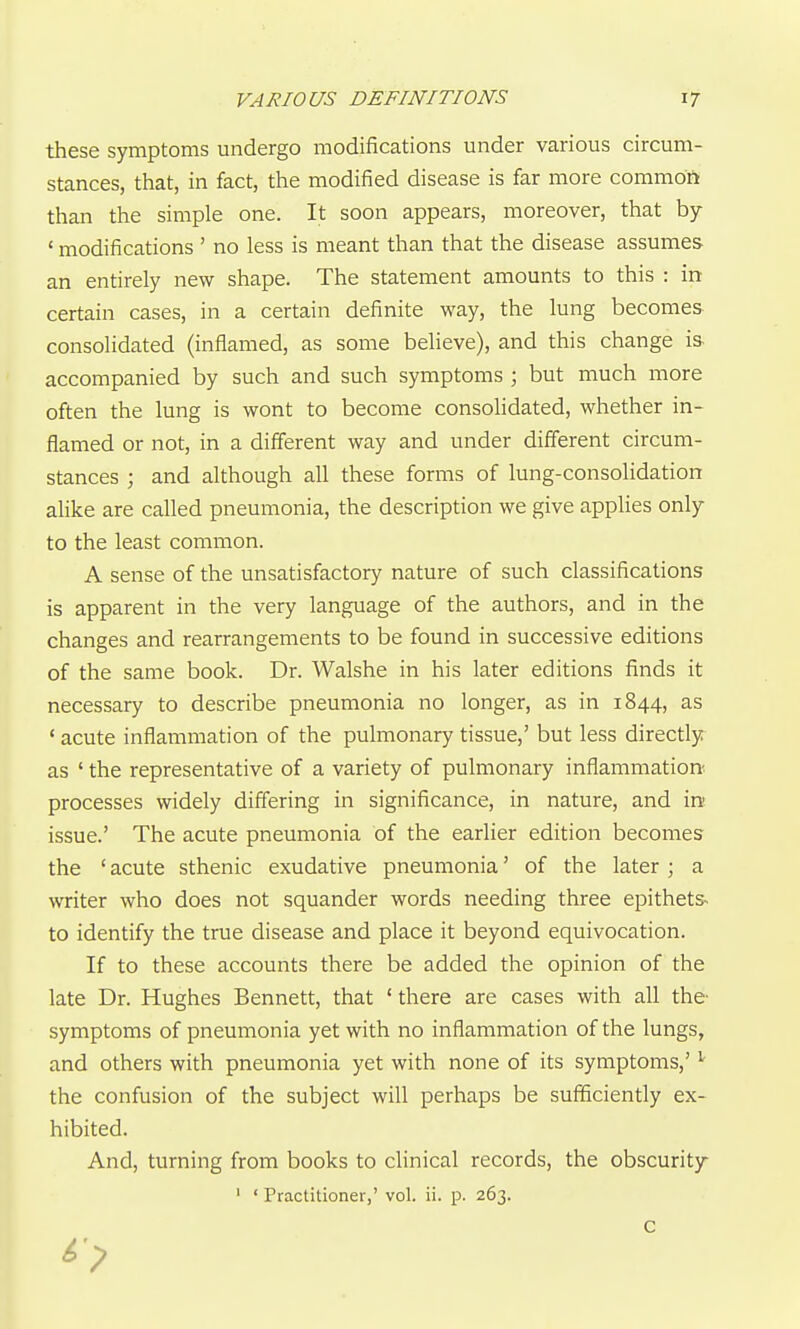 these symptoms undergo modifications under various circum- stances, that, in fact, the modified disease is far more commoft than the simple one. It soon appears, moreover, that by ' modifications ' no less is meant than that the disease assumes an entirely new shape. The statement amounts to this : in certain cases, in a certain definite way, the lung becomes consolidated (inflamed, as some believe), and this change ia accompanied by such and such symptoms ; but much more often the lung is wont to become consolidated, whether in- flamed or not, in a different way and under different circum- stances ; and although all these forms of lung-consolidation alike are called pneumonia, the description we give appUes only to the least common. A sense of the unsatisfactory nature of such classifications is apparent in the very language of the authors, and in the changes and rearrangements to be found in successive editions of the same book. Dr. Walshe in his later editions finds it necessary to describe pneumonia no longer, as in 1844, as ' acute inflammation of the pulmonary tissue,' but less directly as ' the representative of a variety of pulmonary inflammation^ processes widely differing in significance, in nature, and in issue.' The acute pneumonia of the earlier edition becomes the ' acute sthenic exudative pneumonia' of the later ; a writer who does not squander words needing three epithets to identify the true disease and place it beyond equivocation. If to these accounts there be added the opinion of the late Dr. Hughes Bennett, that ' there are cases with all the- symptoms of pneumonia yet with no inflammation of the lungs, and others with pneumonia yet with none of its symptoms,' the confusion of the subject will perhaps be sufficiently ex- hibited. And, turning from books to clinical records, the obscurity ' • Practitioner,' vol. ii. p. 263. C