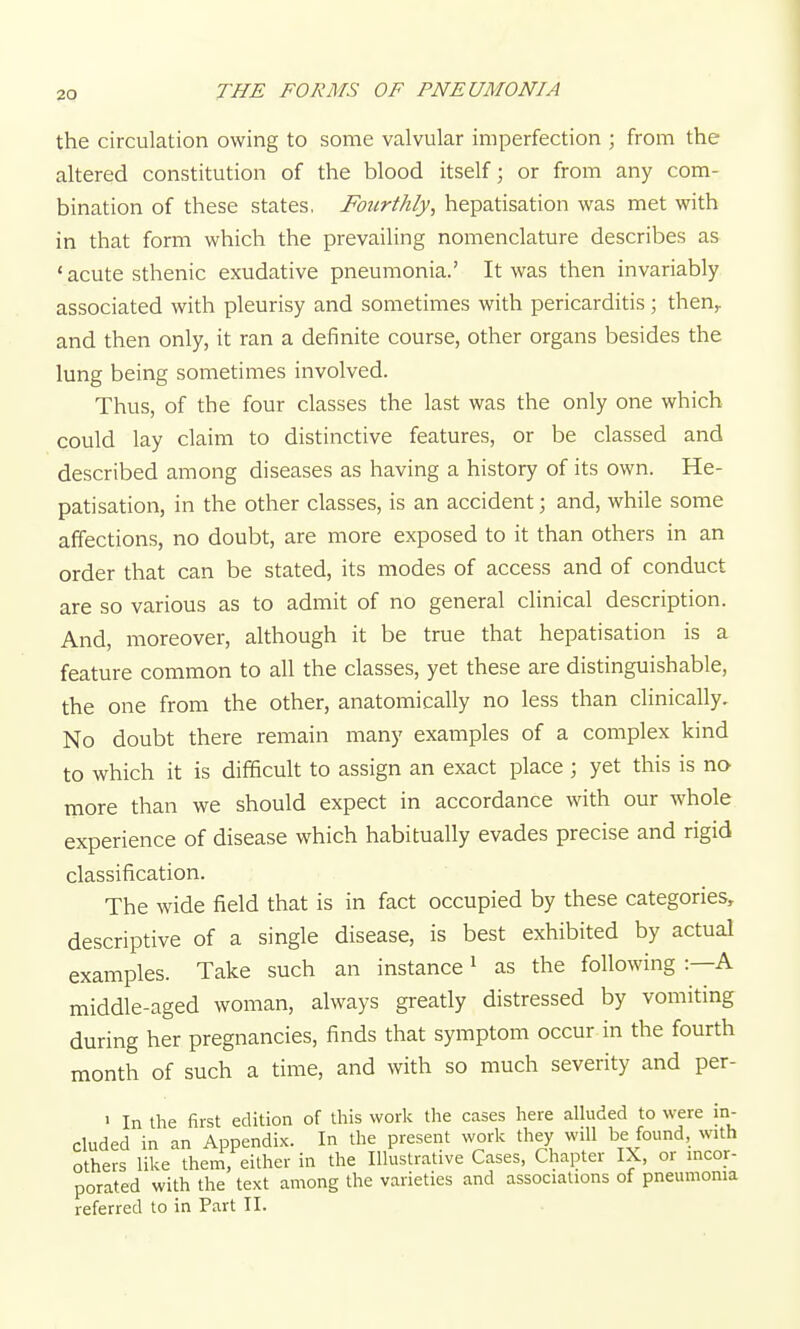 the circulation owing to some valvular imperfection ; from the altered constitution of the blood itself; or from any com- bination of these states, Fourthly, hepatisation was met with in that form which the prevailing noiTienclature describes as ' acute sthenic exudative pneumonia.' It was then invariably associated with pleurisy and sometimes with pericarditis; then^ and then only, it ran a definite course, other organs besides the lung being sometimes involved. Thus, of the four classes the last was the only one which could lay claim to distinctive features, or be classed and described among diseases as having a history of its own. He- patisation, in the other classes, is an accident; and, while some affections, no doubt, are more exposed to it than others in an order that can be stated, its modes of access and of conduct are so various as to admit of no general clinical description. And, moreover, although it be true that hepatisation is a feature common to all the classes, yet these are distinguishable, the one from the other, anatomically no less than clinically. No doubt there remain many examples of a complex kind to which it is difficult to assign an exact place ; yet this is no more than we should expect in accordance with our whole experience of disease which habitually evades precise and rigid classification. The wide field that is in fact occupied by these categories, descriptive of a single disease, is best exhibited by actual examples. Take such an instance ^ as the following :—A middle-aged woman, always greatly distressed by vomiting during her pregnancies, finds that symptom occur in the fourth month of such a time, and with so much severity and per- > In the first edition of this work the cases here aUuded to were in- cluded in an Appendix. In the present work they will be found, with others like them, either in the Illustrative Cases, Chapter IX, or incor- porated with the text among the varieties and associations of pneumonia referred to in Part II.