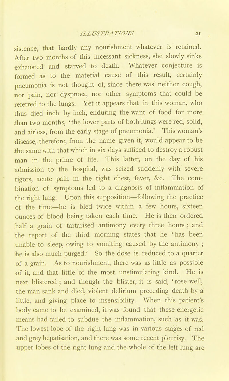 sistence that hardly any nourishment whatever is retained. After two months of this incessant sickness, she slowly sinks exhausted and starved to death. Whatever conjecture is formed as to the material cause of this result, certainly pneumonia is not thought of, since there was neither cough, nor pain, nor dyspnoea, nor other symptoms that could be referred to the lungs. Yet it appears that in this woman, who thus died inch by inch, enduring the want of food for more than two months, ' the lower parts of both lungs were red, solid, and airless, from the early stage of pneumonia.' This woman's disease, therefore, from the name given it, would appear to be the same with that which in six days sufficed to destroy a robust man in the prime of life. This latter, on the day of his admission to the hospital, was seized suddenly with severe rigors, acute pain in the right chest, fever, &c. The com- bination of symptoms led to a diagnosis of inflammation of the right lung. Upon this supposition—following the practice of the time—he is bled twice within a few hours, sixteen ounces of blood being taken each time. He is then ordered half a grain of tartarised antimony every three hours ; and the report of the third morning states that he 'has been unable to sleep, owing to vomiting caused by the antimony ; he is also much purged.' So the dose is reduced to a quarter of a grain. As to nourishment, there was as little as possible of it, and that little of the most unstimulating kind. He is next blistered ; and though the blister, it is said, ' rose well, the man sank and died, violent delirium preceding death by a little, and giving place to insensibility. When this patient's body came to be examined, it was found that these energetic means had failed to subdue the inflammation, such as it was. The lowest lobe of the right lung was in various stages of red and grey hepatisation, and there was some recent pleurisy. The upper lobes of the right lung and the whole of the left lung are