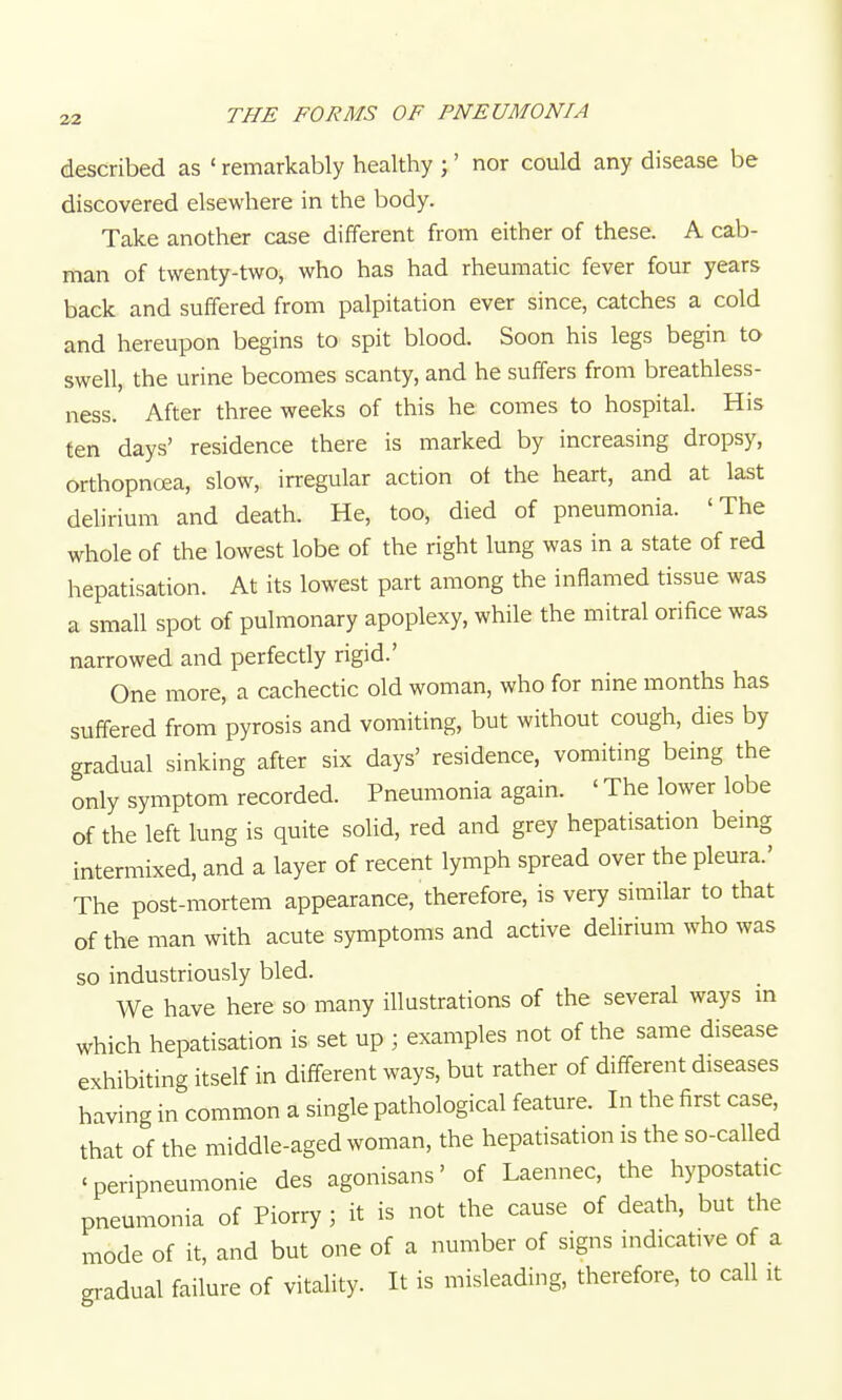 described as ' remarkably healthy ;' nor could any disease be discovered elsewhere in the body. Take another case different from either of these. A cab- man of twenty-two, who has had rheumatic fever four years back and suffered from palpitation ever since, catches a cold and hereupon begins to spit blood. Soon his legs begin to swell, the urine becomes scanty, and he suffers from breathless- ness. After three weeks of this he comes to hospital. His ten days' residence there is marked by increasing dropsy, orthopncea, slow, irregular action of the heart, and at last delirium and death. He, too, died of pneumonia. 'The whole of the lowest lobe of the right lung was in a state of red hepatisation. At its lowest part among the inflamed tissue was a small spot of pulmonary apoplexy, while the mitral orifice was narrowed and perfectly rigid.' One more, a cachectic old woman, who for nine months has suffered from pyrosis and vomiting, but without cough, dies by gradual sinking after six days' residence, vomiting being the only symptom recorded. Pneumonia again. ' The lower lobe of the left lung is quite solid, red and grey hepatisation being intermixed, and a layer of recent lymph spread over the pleura.' The post-mortem appearance, therefore, is very similar to that of the man with acute symptoms and active delirium who was so industriously bled. We have here so many illustrations of the several ways m which hepatisation is set up ; examples not of the same disease exhibiting itself in different ways, but rather of different diseases having in common a single pathological feature. In the first case, that of the middle-aged woman, the hepatisation is the so-called 'peripneumonie des agonisans' of Laennec, the hypostatic pneumonia of Piorry ; it is not the cause of death, but the mode of it, and but one of a number of signs indicative of a gi-adual failure of vitality. It is misleading, therefore, to call it