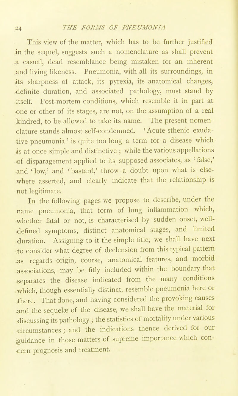 ^4 This view of the matter, which has to be further justified in the sequel, suggests such a nomenclature as shall prevent .a casual, dead resemblance being mistaken for an inherent and living hkeness. Pneumonia, with all its surroundings, in its sharpness of attack, its pyrexia, its anatomical changes, ■definite duration, and associated pathology, must stand by itself. Post-mortem conditions, which resemble it in part at ■one or other of its stages, are not, on the assumption of a real kindred, to be allowed to take its name. The present nomen- clature stands almost self-condemned. ' Acute sthenic exuda- tive pneumonia' is quite too long a term for a disease which- as at once simple and distinctive ; while the various appellations of disparagement applied to its supposed associates, as ' false,' ■and ' low,' and ' bastard,' throw a doubt upon what is else- where asserted, and clearly indicate that the relationship is not legitimate. In the following pages we propose to describe, under the name pneumonia, that form of lung inflammation which, whether fatal or not, is characterised by sudden onset, well- defined symptoms, distinct anatomical stages, and limited duration. Assigning to it the simple title, we shall have next to consider what degree of declension from this typical pattern .as regards origin, course, anatomical features, and morbid associations, may be fitly included within the boundarj' that separates the disease indicated from the many conditions which, though essentially distinct, resemble pneumonia here or there. That done, and having considered the provoking causes and the sequels of the disease, we shall have the material for discussing its pathology; the statistics of mortality under various circumstances ; and the indications thence derived for our guidance in those matters of supreme importance which con- cern prognosis and treatment.