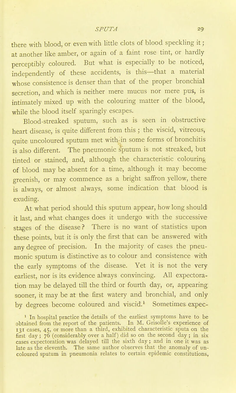 there with blood, or even with Httle clots of blood speckling it ; at another like amber, or again of a faint rose tint, or hardly perceptibly coloured. But what is especially to be noticed, independently of these accidents, is this—that a material whose consistence is denser than that of the proper bronchial secretion, and which is neither mere mucus nor mere pus, is intimately mixed up with the colouring matter of the blood, while the blood itself sparingly escapes. Blood-streaked sputum, such as is seen in obstructive- heart disease, is quite different from this ; the viscid, vitreous, quite uncoloured sputum met with-in some forms of bronchitis is also different. The pneumonic sputum is not streaked, but tinted or stained, and, although the characteristic colouring of blood may be absent for a time, although it may become greenish, or may commence as a bright saffron yellow, there is always, or almost always, some indication that blood is exuding. At what period should this sputum appear, how long should! it last, and what changes does it undergo with the successive stages of the disease? There is no want of statistics upon these points, but it is only the first that can be answered with any degree of precision. In the majority of cases the pneu- monic sputum is distinctive as to colour and consistence with the early symptoms of the disease. Yet it is not the very eariiest, nor is its evidence always convincing. All expectora- tion may be delayed till the third or fourth day, or, appearing sooner, it may be at the first watery and bronchial, and only by degrees become coloured and viscid.' Sometimes expec- ' In hospital practice the details of the earliest symptoms have to be obtained from the report of the patients. In M. Grisolle's experience of 131 cases, 45, or more than a third, exhibited characteristic sputa on the first day ; 76 (considerably over a half) did so on the second day ; in six cases expectoration was delayed till the sixth day; and in one it was as late as the eleventh. The same author observes that the anomaly of un- coloured sputum in pneumonia relates to certain epidemic constitutions,