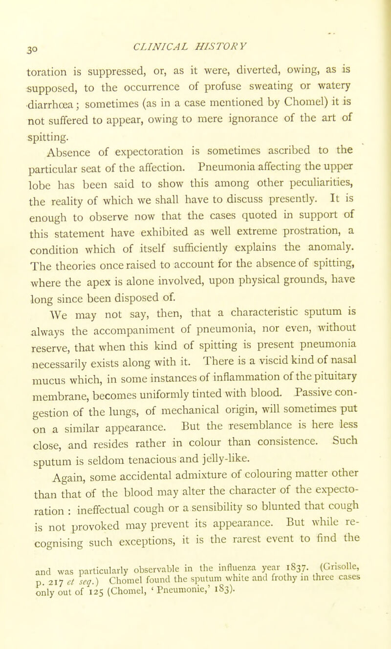 toration is suppressed, or, as it were, diverted, owing, as is supposed, to the occurrence of profuse sweating or watery •diarrhoea; sometimes (as in a case mentioned by Chomel) it is not suffered to appear, owing to mere ignorance of the art of spitting. Absence of expectoration is sometimes ascribed to the particular seat of the affection. Pneumonia affecting the upper lobe has been said to show this among other peculiarities, the reality of which we shall have to discuss presently. It is enough to observe now that the cases quoted in support of this statement have exhibited as well extreme prostration, a condition which of itself sufficiently explains the anomaly. The theories once raised to account for the absence of spitting, where the apex is alone involved, upon physical grounds, have long since been disposed of. We may not say, then, that a characteristic sputum is always the accompaniment of pneumonia, nor even, without reserve, that when this kind of spitting is present pneumonia necessarily exists along with it. There is a viscid kind of nasal mucus which, in some instances of inflammation of the pituitary membrane, becomes uniformly tinted with blood. Passive con- gestion of the lungs, of mechanical origin, wiU sometimes put on a similar appearance. But the resemblance is here less close, and resides rather in colour than consistence. Such sputum is seldom tenacious and jelly-like. Again, some accidental admixture of colouring matter other than that of the blood may alter the character of the expecto- ration : ineffectual cough or a sensibility so blunted that cough is not provoked may prevent its appearance. But while re- cognising such exceptions, it is the rarest event to find the and was particularly observable in the influenza year 1837. (Grisolle, p. 217 d seq.) Chomel found the sputum while and frothy in three cases only out of 125 (Chomel, ' Pneumonic,' 183).