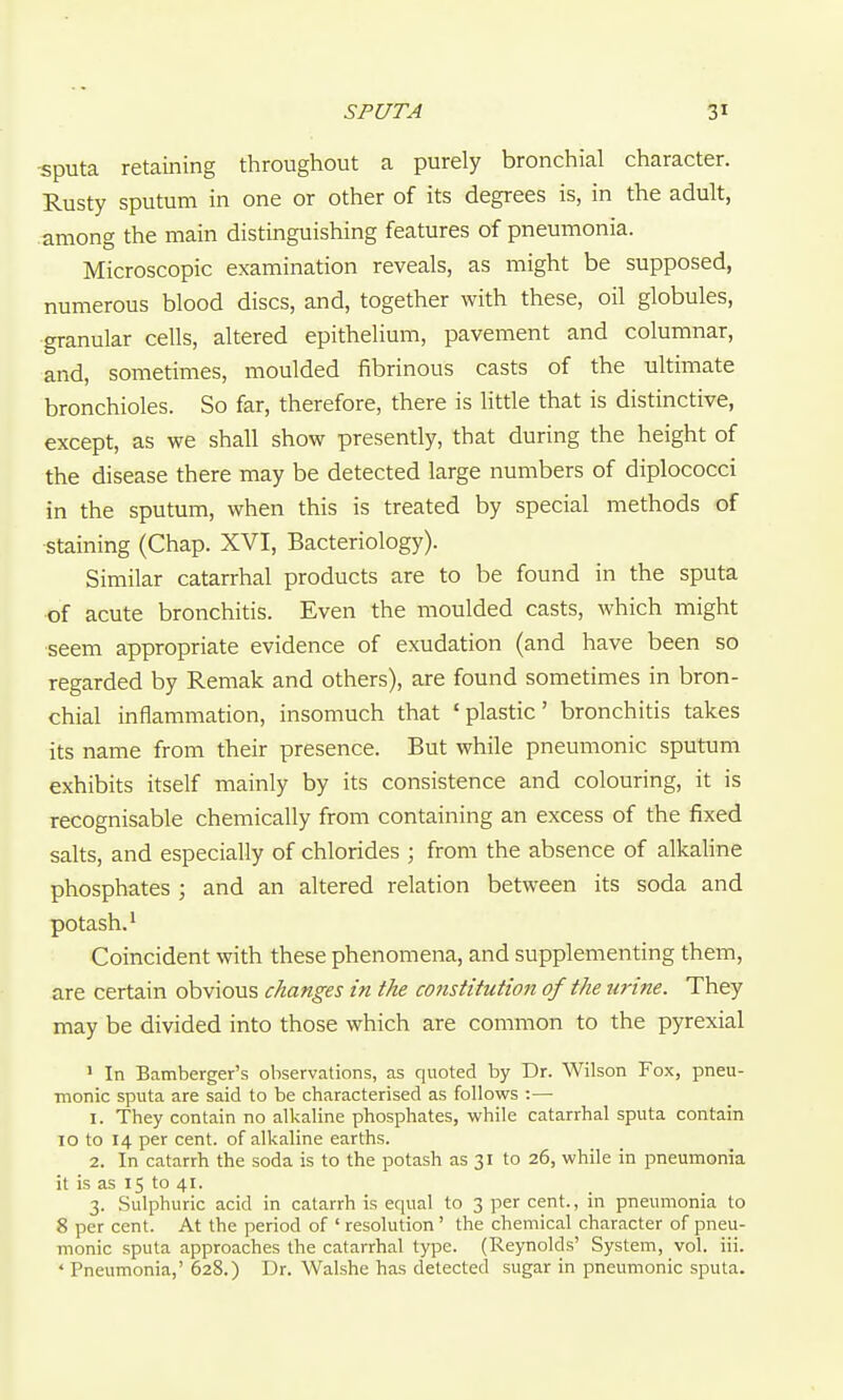 -sputa retaining throughout a purely bronchial character. Rusty sputum in one or other of its degrees is, in the adult, .among the main distinguishing features of pneumonia. Microscopic examination reveals, as might be supposed, numerous blood discs, and, together with these, oil globules, granular cells, altered epithelium, pavement and columnar, and, sometimes, moulded fibrinous casts of the ultimate bronchioles. So far, therefore, there is little that is distinctive, except, as we shall show presently, that during the height of the disease there may be detected large numbers of diplococci in the sputum, when this is treated by special methods of staining (Chap. XVI, Bacteriology). Similar catarrhal products are to be found in the sputa of acute bronchitis. Even the moulded casts, which might seem appropriate evidence of exudation (and have been so regarded by Remak and others), are found sometimes in bron- chial inflammation, insomuch that 'plastic' bronchitis takes its name from their presence. But while pneumonic sputum exhibits itself mainly by its consistence and colouring, it is recognisable chemically from containing an excess of the fixed salts, and especially of chlorides ; from the absence of alkaline phosphates ; and an altered relation between its soda and potash. ^ Coincident with these phenomena, and supplementing them, are certain obvious changes in the constitution of the urine. They may be divided into those which are common to the pyrexial ' In Bamberger's observations, as quoted by Dr. Wilson Fox, pneu- monic sputa are said to be characterised as follows :— 1. They contain no alkaline phosphates, while catarrhal sputa contain 10 to 14 per cent, of alkaline earths. 2. In catarrh the soda is to the potash as 31 to 26, while in pneumonia it is as 15 to 41. 3. Sulphuric acid in catarrh is equal to 3 per cent., in pneumonia to 8 per cent. At the period of ' resolution ' the chemical character of pneu- monic sputa approaches the catarrhal type. (Reynolds' System, vol. iii. * Pneumonia,' 628.) Dr. Walshe has detected sugar in pneumonic sputa.