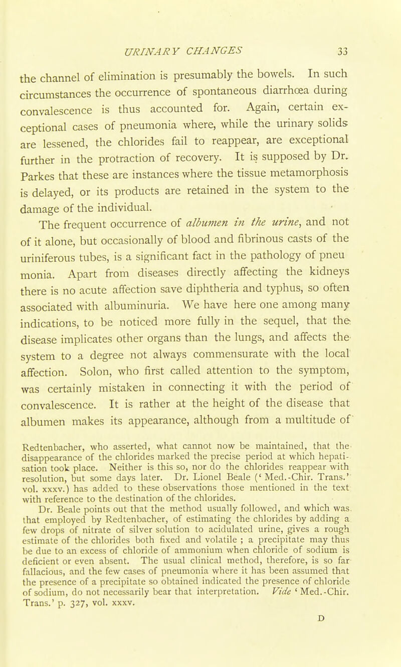 the channel of elimination is presumably the bowels. In such circumstances the occurrence of spontaneous diarrhcea during convalescence is thus accounted for. Again, certain ex- ceptional cases of pneumonia where, while the urinary solids are lessened, the chlorides fail to reappear, are exceptional further in the protraction of recovery. It is supposed by Dr. Parkes that these are instances where the tissue metamorphosis is delayed, or its products are retained in the system to the damage of the individual. The frequent occurrence of albumen iji the urine, and not of it alone, but occasionally of blood and fibrinous casts of the uriniferous tubes, is a significant fact in the pathology of pneu monia. Apart from diseases directly affecting the kidneys there is no acute affection save diphtheria and typhus, so often associated with albuminuria. We have here one among many indications, to be noticed more fully in the sequel, that the disease implicates other organs than the lungs, and affects the- system to a degree not always commensurate with the local affection. Solon, who first called attention to the symptom, was certainly mistaken in connecting it with the period of convalescence. It is rather at the height of the disease that albumen makes its appearance, although from a multitude of Redtenbacher, who asserted, what cannot now be maintained, that the disappearance of the chlorides marked the precise period at which hepati- sation took place. Neither is this so, nor do the chlorides reappear with resolution, but some days later. Dr. Lionel Beale ('Med.-Chir. Trans.' vol. XXXV.) has added to these observations those mentioned in the text with reference to the destination of the chlorides. Dr. Beale points out that the method usually followed, and which was. that employed by Redtenbacher, of estimating the chlorides by adding a few drops of nitrate of silver solution to acidulated urine, gives a rough estimate of the chlorides both fixed and volatile ; a precipitate may thus be due to an excess of chloride of ammonium when chloride of sodium is deficient or even absent. The usual clinical method, therefore, is so far fallacious, and the few cases of pneumonia where it has been assumed that the presence of a precipitate so obtained indicated the presence of chloride of sodium, do not necessarily bear that interpretation. Vide ' Med.-Chir. Trans.' p. 327, vol. xxxv. D