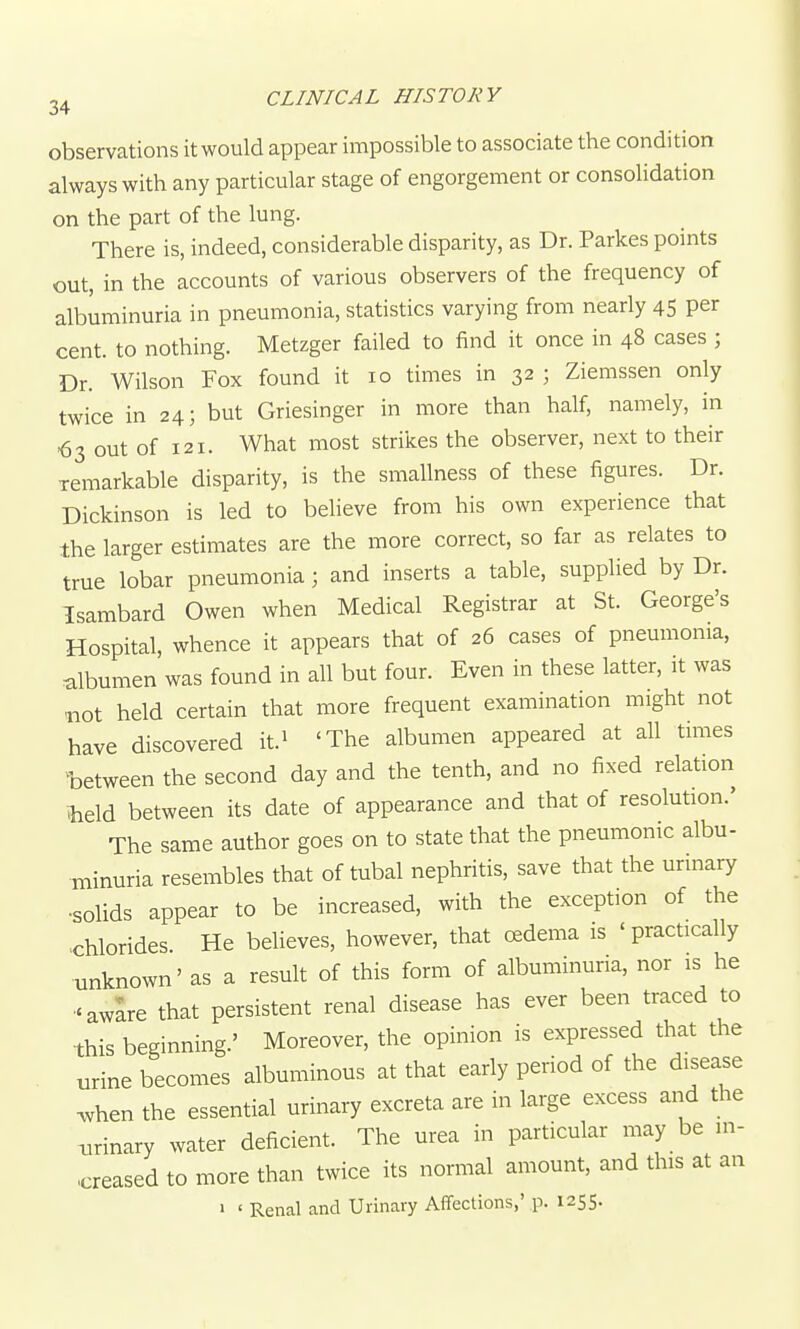 observations it would appear impossible to associate the condition always with any particular stage of engorgement or consolidation on the part of the lung. There is, indeed, considerable disparity, as Dr. Parkes points out, in the accounts of various observers of the frequency of albuminuria in pneumonia, statistics varying from nearly 45 Per cent, to nothing. Metzger failed to find it once in 48 cases ; Dr. Wilson Fox found it 10 times in 32 ; Ziemssen only twice in 24; but Griesinger in more than half, namely, in ■63 out of 121. What most strikes the observer, next to their remarkable disparity, is the smallness of these figures. Dr. Dickinson is led to believe from his own experience that the larger estimates are the more correct, so far as relates to true lobar pneumonia; and inserts a table, supplied by Dr. Isambard Owen when Medical Registrar at St. George's Hospital, whence it appears that of 26 cases of pneumonia, albumen was found in all but four. Even in these latter, it was ■not held certain that more frequent examination might not have discovered it.i 'The albumen appeared at all times ^between the second day and the tenth, and no fixed relation iheld between its date of appearance and that of resolution.' The same author goes on to state that the pneumonic albu- minuria resembles that of tubal nephritis, save that the urinary •solids appear to be increased, with the exception of the chlorides He believes, however, that oedema is 'practically unknown' as a result of this form of albuminuria, nor is he •'aware that persistent renal disease has ever been traced to this beginning.' Moreover, the opinion is expressed that the urine becomes albuminous at that early period of the disease ^hen the essential urinary excreta are in large excess and the xirinary water deficient. The urea in particular may be in- creased to more than twice its normal amount, and this at an • ' Renal and Urinary Aflfections,' p. 1255.